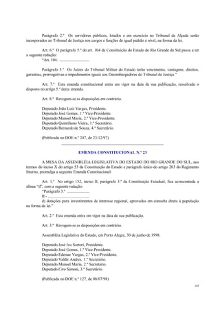 105
Parágrafo 2.º Os servidores públicos, lotados e em exercício no Tribunal de Alçada serão
incorporados ao Tribunal de Justiça nos cargos e funções de igual padrão e nível, na forma da lei.
Art. 6.º O parágrafo 5.º do art. 104 da Constituição do Estado do Rio Grande do Sul passa a ter
a seguinte redação:
“Art. 104. ............................
Parágrafo 5.º Os Juízes do Tribunal Militar do Estado terão vencimento, vantagens, direitos,
garantias, prerrogativas e impedimentos iguais aos Desembargadores do Tribunal de Justiça.”
Art. 7.º Esta emenda constitucional entra em vigor na data de sua publicação, ressalvado o
disposto no artigo 5.º desta emenda.
Art. 8.º Revogam-se as disposições em contrário.
Deputado João Luiz Vargas, Presidente.
Deputado José Gomes, 1.º Vice-Presidente.
Deputado Manoel Maria, 2.º Vice-Presidente.
Deputado Quintiliano Vieira, 1.º Secretário.
Deputado Bernardo de Souza, 4.º Secretário.
(Publicada no DOE n.º 247, de 23/12/97)
__________________________________________________
EMENDA CONSTITUCIONAL N.º 23
A MESA DA ASSEMBLÉIA LEGISLATIVA DO ESTADO DO RIO GRANDE DO SUL, nos
termos do inciso X do artigo 53 da Constituição do Estado e parágrafo único do artigo 203 do Regimento
Interno, promulga a seguinte Emenda Constitucional:
Art. 1.º No artigo 152, inciso II, parágrafo 3.º da Constituição Estadual, fica acrescentada a
alínea “d”, com a seguinte redação:
“Parágrafo 3.º .....................
II - .......................................
d) dotações para investimentos de interesse regional, aprovadas em consulta direta à população
na forma da lei.”
Art. 2.º Esta emenda entra em vigor na data de sua publicação.
Art. 3.º Revogam-se as disposições em contrário.
Assembléia Legislativa do Estado, em Porto Alegre, 30 de junho de 1998.
Deputado José Ivo Sartori, Presidente.
Deputado José Gomes, 1.º Vice-Presidente.
Deputado Edemar Vargas, 2.º Vice-Presidente.
Deputado Valdir Andres, 1.º Secretário.
Deputado Manoel Maria, 2.º Secretário.
Deputado Ciro Simoni, 3.º Secretário.
(Publicada no DOE n.º 127, de 08/07/98)
 