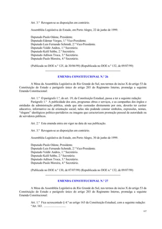 107
Art. 3.º Revogam-se as disposições em contrário.
Assembléia Legislativa do Estado, em Porto Alegre, 22 de junho de 1999.
Deputado Paulo Odone, Presidente.
Deputado Edemar Vargas, 1.º Vice-Presidente.
Deputado Luis Fernando Schmidt, 2.º Vice-Presidente.
Deputado Valdir Andres, 1.º Secretário.
Deputado Kalil Sehbe, 2.º Secretário.
Deputado Adilson Troca, 3.º Secretário.
Deputado Paulo Moreira, 4.º Secretário.
(Publicada no DOE n.º 125, de 30/06/99) (Republicada no DOE n.º 132, de 09/07/99)
__________________________________________________
EMENDA CONSTITUCIONAL N.º 26
A Mesa da Assembléia Legislativa do Rio Grande do Sul, nos termos do inciso X do artigo 53 da
Constituição do Estado e parágrafo único do artigo 203 do Regimento Interno, promulga a seguinte
Emenda Constitucional:
Art. 1.º O parágrafo 1.º, do art. 19, da Constituição Estadual, passa a ter a seguinte redação:
Parágrafo 1.º A publicidade dos atos, programas obras e serviços, e as campanhas dos órgãos e
entidades da administração pública, ainda que não custeadas diretamente por esta, deverão ter caráter
educativo, informativo ou de orientação social, nelas não podendo constar símbolos, expressões, nomes,
“slogans” ideológicos político-partidários ou imagens que caracterizem promoção pessoal de autoridade ou
de servidores públicos.
Art. 2.º Esta emenda entra em vigor na data de sua publicação.
Art. 3.º Revogam-se as disposições em contrário.
Assembléia Legislativa do Estado, em Porto Alegre, 30 de junho de 1999.
Deputado Paulo Odone, Presidente.
Deputado Luis Fernando Schmidt, 2.º Vice-Presidente.
Deputado Valdir Andres, 1.º Secretário.
Deputado Kalil Sehbe, 2.º Secretário.
Deputado Adilson Troca, 3.º Secretário.
Deputado Paulo Moreira, 4.º Secretário.
(Publicada no DOE n.º 130, de 07/07/99) (Republicada no DOE n.º 132, de 09/07/99)
__________________________________________________
EMENDA CONSTITUCIONAL N.º 27
A Mesa da Assembléia Legislativa do Rio Grande do Sul, nos termos do inciso X do artigo 53 da
Constituição do Estado e parágrafo único do artigo 203 do Regimento Interno, promulga a seguinte
Emenda Constitucional:
Art. 1.º Fica acrescentado § 4.º ao artigo 163 da Constituição Estadual, com a seguinte redação:
“Art. 163. ............................
 