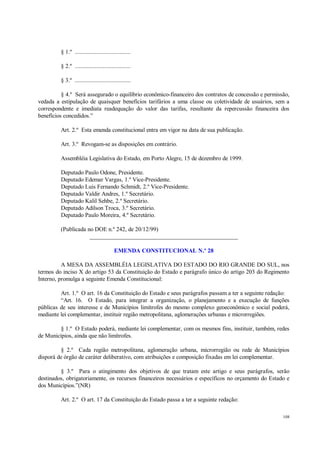 108
§ 1.º ....................................
§ 2.º ....................................
§ 3.º ....................................
§ 4.º Será assegurado o equilíbrio econômico-financeiro dos contratos de concessão e permissão,
vedada a estipulação de quaisquer benefícios tarifários a uma classe ou coletividade de usuários, sem a
correspondente e imediata readequação do valor das tarifas, resultante da repercussão financeira dos
benefícios concedidos.”
Art. 2.º Esta emenda constitucional entra em vigor na data de sua publicação.
Art. 3.º Revogam-se as disposições em contrário.
Assembléia Legislativa do Estado, em Porto Alegre, 15 de dezembro de 1999.
Deputado Paulo Odone, Presidente.
Deputado Edemar Vargas, 1.º Vice-Presidente.
Deputado Luis Fernando Schmidt, 2.º Vice-Presidente.
Deputado Valdir Andres, 1.º Secretário.
Deputado Kalil Sehbe, 2.º Secretário.
Deputado Adilson Troca, 3.º Secretário.
Deputado Paulo Moreira, 4.º Secretário.
(Publicada no DOE n.º 242, de 20/12/99)
__________________________________________________
EMENDA CONSTITUCIONAL N.º 28
A MESA DA ASSEMBLÉIA LEGISLATIVA DO ESTADO DO RIO GRANDE DO SUL, nos
termos do inciso X do artigo 53 da Constituição do Estado e parágrafo único do artigo 203 do Regimento
Interno, promulga a seguinte Emenda Constitucional:
Art. 1.º O art. 16 da Constituição do Estado e seus parágrafos passam a ter a seguinte redação:
“Art. 16. O Estado, para integrar a organização, o planejamento e a execução de funções
públicas de seu interesse e de Municípios limítrofes do mesmo complexo geoeconômico e social poderá,
mediante lei complementar, instituir região metropolitana, aglomerações urbanas e microrregiões.
§ 1.º O Estado poderá, mediante lei complementar, com os mesmos fins, instituir, também, redes
de Municípios, ainda que não limítrofes.
§ 2.º Cada região metropolitana, aglomeração urbana, microrregião ou rede de Municípios
disporá de órgão de caráter deliberativo, com atribuições e composição fixadas em lei complementar.
§ 3.º Para o atingimento dos objetivos de que tratam este artigo e seus parágrafos, serão
destinados, obrigatoriamente, os recursos financeiros necessários e específicos no orçamento do Estado e
dos Municípios.”(NR)
Art. 2.º O art. 17 da Constituição do Estado passa a ter a seguinte redação:
 