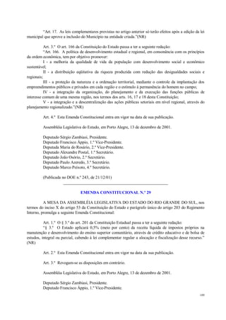 109
“Art. 17. As leis complementares previstas no artigo anterior só terão efeitos após a edição da lei
municipal que aprove a inclusão do Município na entidade criada.”(NR)
Art. 3.º O art. 166 da Constituição do Estado passa a ter a seguinte redação:
“Art. 166. A política de desenvolvimento estadual e regional, em consonância com os princípios
da ordem econômica, tem por objetivo promover:
I - a melhoria da qualidade de vida da população com desenvolvimento social e econômico
sustentável;
II - a distribuição eqüitativa da riqueza produzida com redução das desigualdades sociais e
regionais;
III - a proteção da natureza e a ordenação territorial, mediante o controle da implantação dos
empreendimentos públicos e privados em cada região e o estímulo à permanência do homem no campo;
IV - a integração da organização, do planejamento e da execução das funções públicas de
interesse comum de uma mesma região, nos termos dos arts. 16, 17 e 18 desta Constituição;
V - a integração e a descentralização das ações públicas setoriais em nível regional, através do
planejamento regionalizado.”(NR)
Art. 4.º Esta Emenda Constitucional entra em vigor na data de sua publicação.
Assembléia Legislativa do Estado, em Porto Alegre, 13 de dezembro de 2001.
Deputado Sérgio Zambiasi, Presidente.
Deputado Francisco Áppio, 1.º Vice-Presidente.
Deputada Maria do Rosário, 2.º Vice-Presidente.
Deputado Alexandre Postal, 1.º Secretário.
Deputado João Osório, 2.º Secretário.
Deputado Paulo Azeredo, 3.º Secretário.
Deputado Marco Peixoto, 4.º Secretário.
(Publicada no DOE n.º 243, de 21/12/01)
__________________________________________________
EMENDA CONSTITUCIONAL N.º 29
A MESA DA ASSEMBLÉIA LEGISLATIVA DO ESTADO DO RIO GRANDE DO SUL, nos
termos do inciso X do artigo 53 da Constituição do Estado e parágrafo único do artigo 203 do Regimento
Interno, promulga a seguinte Emenda Constitucional:
Art. 1.º O § 3.º do art. 201 da Constituição Estadual passa a ter a seguinte redação:
“§ 3.º O Estado aplicará 0,5% (meio por cento) da receita líquida de impostos próprios na
manutenção e desenvolvimento do ensino superior comunitário, através de crédito educativo e de bolsa de
estudos, integral ou parcial, cabendo à lei complementar regular a alocação e fiscalização desse recurso.”
(NR)
Art. 2.º Esta Emenda Constitucional entra em vigor na data da sua publicação.
Art. 3.º Revogam-se as disposições em contrário.
Assembléia Legislativa do Estado, em Porto Alegre, 13 de dezembro de 2001.
Deputado Sérgio Zambiasi, Presidente.
Deputado Francisco Áppio, 1.º Vice-Presidente.
 