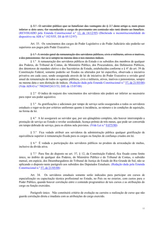 11
§ 5.º O servidor público que se beneficiar das vantagens do § 3.º deste artigo e, num prazo
inferior a dois anos, for reconduzido a cargo de provimento em comissão não terá direito ao benefício.
(REVOGADO pela Emenda Constitucional n.º 12, de 14/12/95) (Declarada a inconstitucionalidade do
dispositivo na ADI n.º 182/STF, DJ de 05/12/97)
Art. 33. Os vencimentos dos cargos do Poder Legislativo e do Poder Judiciário não poderão ser
superiores aos pagos pelo Poder Executivo.
§ 1.º A revisão geral da remuneração dos servidores públicos, civis e militares, ativos e inativos,
e dos pensionistas far-se-á sempre na mesma data e nos mesmos índices.
§ 1.º A remuneração dos servidores públicos do Estado e os subsídios dos membros de qualquer
dos Poderes, do Tribunal de Contas, do Ministério Público, dos Procuradores, dos Defensores Públicos,
dos detentores de mandato eletivo e dos Secretários de Estado, estabelecidos conforme o § 4° do art. 39 da
Constituição Federal, somente poderão ser fixados ou alterados por lei específica, observada a iniciativa
privativa em cada caso, sendo assegurada através de lei de iniciativa do Poder Executivo a revisão geral
anual da remuneração de todos os agentes públicos, civis e militares, ativos, inativos e pensionistas, sempre
na mesma data e sem distinção de índices. (Redação dada pela Emenda Constitucional n.º 57, de 21/05/08)
(Vide ADI-O n.º 70020452413/TJ, DJE de 15/07/08)
§ 2.º O índice de reajuste dos vencimentos dos servidores não poderá ser inferior ao necessário
para repor seu poder aquisitivo.
§ 3.º As gratificações e adicionais por tempo de serviço serão assegurados a todos os servidores
estaduais e reger-se-ão por critérios uniformes quanto à incidência, ao número e às condições de aquisição,
na forma da lei.
§ 4.º A lei assegurará ao servidor que, por um qüinqüênio completo, não houver interrompido a
prestação de serviço ao Estado e revelar assiduidade, licença-prêmio de três meses, que pode ser convertida
em tempo dobrado de serviço, para os efeitos nela previstos. (Vide Lei n.º 9.075/90)
§ 5.º Fica vedado atribuir aos servidores da administração pública qualquer gratificação de
equivalência superior à remuneração fixada para os cargos ou funções de confiança criados em lei.
§ 6.º É vedada a participação dos servidores públicos no produto da arrecadação de multas,
inclusive da dívida ativa.
§ 7.º Para fins do disposto no art. 37, § 12, da Constituição Federal, fica fixado como limite
único, no âmbito de qualquer dos Poderes, do Ministério Público e do Tribunal de Contas, o subsídio
mensal, em espécie, dos Desembargadores do Tribunal de Justiça do Estado do Rio Grande do Sul, não se
aplicando o disposto neste parágrafo aos subsídios dos Deputados Estaduais. (Redação dada pela Emenda
Constitucional n.º 57, de 21/05/08)
Art. 34. Os servidores estaduais somente serão indicados para participar em cursos de
especialização ou capacitação técnica profissional no Estado, no País ou no exterior, com custos para o
Poder Público, quando houver correlação entre o conteúdo programático de tais cursos e as atribuições do
cargo ou função exercidos.
Parágrafo único. Não constituirá critério de evolução na carreira a realização de curso que não
guarde correlação direta e imediata com as atribuições do cargo exercido.
 