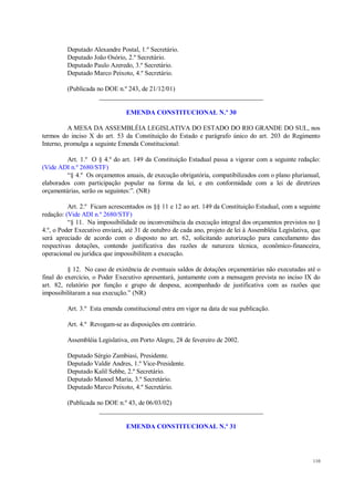 110
Deputado Alexandre Postal, 1.º Secretário.
Deputado João Osório, 2.º Secretário.
Deputado Paulo Azeredo, 3.º Secretário.
Deputado Marco Peixoto, 4.º Secretário.
(Publicada no DOE n.º 243, de 21/12/01)
__________________________________________________
EMENDA CONSTITUCIONAL N.º 30
A MESA DA ASSEMBLÉIA LEGISLATIVA DO ESTADO DO RIO GRANDE DO SUL, nos
termos do inciso X do art. 53 da Constituição do Estado e parágrafo único do art. 203 do Regimento
Interno, promulga a seguinte Emenda Constitucional:
Art. 1.º O § 4.º do art. 149 da Constituição Estadual passa a vigorar com a seguinte redação:
(Vide ADI n.º 2680/STF)
“§ 4.º Os orçamentos anuais, de execução obrigatória, compatibilizados com o plano plurianual,
elaborados com participação popular na forma da lei, e em conformidade com a lei de diretrizes
orçamentárias, serão os seguintes:”. (NR)
Art. 2.º Ficam acrescentados os §§ 11 e 12 ao art. 149 da Constituição Estadual, com a seguinte
redação: (Vide ADI n.º 2680/STF)
“§ 11. Na impossibilidade ou inconveniência da execução integral dos orçamentos previstos no §
4.º, o Poder Executivo enviará, até 31 de outubro de cada ano, projeto de lei à Assembléia Legislativa, que
será apreciado de acordo com o disposto no art. 62, solicitando autorização para cancelamento das
respectivas dotações, contendo justificativa das razões de natureza técnica, econômico-financeira,
operacional ou jurídica que impossibilitem a execução.
§ 12. No caso de existência de eventuais saldos de dotações orçamentárias não executadas até o
final do exercício, o Poder Executivo apresentará, juntamente com a mensagem prevista no inciso IX do
art. 82, relatório por função e grupo de despesa, acompanhado de justificativa com as razões que
impossibilitaram a sua execução.” (NR)
Art. 3.º Esta emenda constitucional entra em vigor na data de sua publicação.
Art. 4.º Revogam-se as disposições em contrário.
Assembléia Legislativa, em Porto Alegre, 28 de fevereiro de 2002.
Deputado Sérgio Zambiasi, Presidente.
Deputado Valdir Andres, 1.º Vice-Presidente.
Deputado Kalil Sehbe, 2.º Secretário.
Deputado Manoel Maria, 3.º Secretário.
Deputado Marco Peixoto, 4.º Secretário.
(Publicada no DOE n.º 43, de 06/03/02)
__________________________________________________
EMENDA CONSTITUCIONAL N.º 31
 