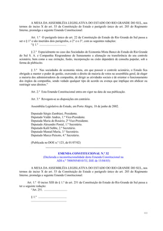 111
A MESA DA ASSEMBLÉIA LEGISLATIVA DO ESTADO DO RIO GRANDE DO SUL, nos
termos do inciso X do art. 53 da Constituição do Estado e parágrafo único do art. 203 do Regimento
Interno, promulga a seguinte Emenda Constitucional:
Art. 1.º O parágrafo único do art. 22 da Constituição do Estado do Rio Grande do Sul passa a
ser o § 1° e são inseridos dois parágrafos, o 2° e o 3°, com as seguintes redações:
“§ 1.º ..................................
§ 2.º Especialmente no caso das Sociedades de Economia Mista Banco do Estado do Rio Grande
do Sul S. A. e Companhia Riograndense de Saneamento a alienação ou transferência do seu controle
acionário, bem como a sua extinção, fusão, incorporação ou cisão dependerá de consulta popular, sob a
forma de plebiscito.
§ 3.º Nas sociedades de economia mista, em que possuir o controle acionário, o Estado fica
obrigado a manter o poder de gestão, exercendo o direito de maioria de votos na assembléia geral, de eleger
a maioria dos administradores da companhia, de dirigir as atividades sociais e de orientar o funcionamento
dos órgãos da companhia, sendo vedado qualquer tipo de acordo ou avença que implique em abdicar ou
restringir seus direitos.”
Art. 2.º Esta Emenda Constitucional entra em vigor na data de sua publicação.
Art. 3.º Revogam-se as disposições em contrário.
Assembléia Legislativa do Estado, em Porto Alegre, 18 de junho de 2002.
Deputado Sérgio Zambiasi, Presidente.
Deputado Valdir Andres, 1.º Vice-Presidente.
Deputada Maria do Rosário, 2ª Vice-Presidente.
Deputado Alexandre Postal, 1.º Secretário.
Deputado Kalil Sehbe, 2.º Secretário.
Deputado Manoel Maria, 3.º Secretário.
Deputado Marco Peixoto, 4.º Secretário.
(Publicada no DOE n.º 123, de 01/07/02)
__________________________________________________
EMENDA CONSTITUCIONAL N.º 32
(Declarada a inconstitucionalidade desta Emenda Constitucional na
ADI n.º 70005054010/TJ, DJE de 15/04/03)
A MESA DA ASSEMBLÉIA LEGISLATIVA DO ESTADO DO RIO GRANDE DO SUL, nos
termos do inciso X do art. 53 da Constituição do Estado e parágrafo único do art. 203 do Regimento
Interno, promulga a seguinte Emenda Constitucional:
Art. 1.º O inciso XIII do § 1.º do art. 251 da Constituição do Estado do Rio Grande do Sul passa a
ter a seguinte redação:
“Art. 251. .............................
§ 1.º ....................................
.............................................
 