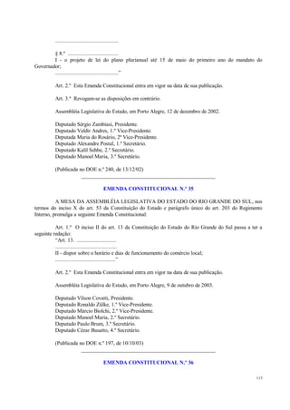 113
.............................................
§ 8.º ....................................
I - o projeto de lei do plano plurianual até 15 de maio do primeiro ano do mandato do
Governador;
.............................................”
Art. 2.º Esta Emenda Constitucional entra em vigor na data de sua publicação.
Art. 3.º Revogam-se as disposições em contrário.
Assembléia Legislativa do Estado, em Porto Alegre, 12 de dezembro de 2002.
Deputado Sérgio Zambiasi, Presidente.
Deputado Valdir Andres, 1.º Vice-Presidente.
Deputada Maria do Rosário, 2ª Vice-Presidente.
Deputado Alexandre Postal, 1.º Secretário.
Deputado Kalil Sehbe, 2.º Secretário.
Deputado Manoel Maria, 3.º Secretário.
(Publicada no DOE n.º 240, de 13/12/02)
__________________________________________________
EMENDA CONSTITUCIONAL N.º 35
A MESA DA ASSEMBLÉIA LEGISLATIVA DO ESTADO DO RIO GRANDE DO SUL, nos
termos do inciso X do art. 53 da Constituição do Estado e parágrafo único do art. 203 do Regimento
Interno, promulga a seguinte Emenda Constitucional:
Art. 1.º O inciso II do art. 13 da Constituição do Estado do Rio Grande do Sul passa a ter a
seguinte redação:
“Art. 13. ............................
............................................
II - dispor sobre o horário e dias de funcionamento do comércio local;
...........................................”
Art. 2.º Esta Emenda Constitucional entra em vigor na data de sua publicação.
Assembléia Legislativa do Estado, em Porto Alegre, 9 de outubro de 2003.
Deputado Vilson Covatti, Presidente.
Deputado Ronaldo Zülke, 1.º Vice-Presidente.
Deputado Márcio Biolchi, 2.º Vice-Presidente.
Deputado Manoel Maria, 2.º Secretário.
Deputado Paulo Brum, 3.º Secretário.
Deputado Cézar Busatto, 4.º Secretário.
(Publicada no DOE n.º 197, de 10/10/03)
__________________________________________________
EMENDA CONSTITUCIONAL N.º 36
 