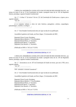 114
A MESA DA ASSEMBLÉIA LEGISLATIVA DO ESTADO DO RIO GRANDE DO SUL, nos
termos do inciso X do art. 53 da Constituição do Estado e parágrafo único do art. 203 do Regimento
Interno, promulga a seguinte Emenda Constitucional:
Art. 1.º A alínea “e” do inciso V do art. 221 da Constituição do Estado passa a vigorar com a
seguinte redação:
“Art. 221. ............................
.............................................
e) os conjuntos urbanos e sítios de valor histórico, paisagístico, artístico, arqueológico,
paleontológico, científico e ecológico.
.............................................”
Art. 2.º Esta Emenda Constitucional entra em vigor na data de sua publicação.
Assembléia Legislativa do Estado, em Porto Alegre, 12 de dezembro de 2003.
Deputado Vilson Covatti, Presidente.
Deputado Márcio Biolchi, 2.º Vice-Presidente.
Deputado Manoel Maria, 2.º Secretário.
Deputado Paulo Brum, 3.º Secretário.
Deputado Cézar Busatto, 4.º Secretário.
(Publicada no DOE n.º 245, de 17/12/03)
__________________________________________________
EMENDA CONSTITUCIONAL N.º 37
A MESA DA ASSEMBLÉIA LEGISLATIVA DO ESTADO DO RIO GRANDE DO SUL, nos
termos do inciso X do art. 53 da Constituição do Estado e parágrafo único do art. 203 do Regimento
Interno, promulga a seguinte Emenda Constitucional:
Art. 1.º Acrescenta-se ao art. 267 da Constituição do Estado um inciso, que será o VIII, com a
seguinte redação:
“Art. 267. ...........................
............................................
VIII - estimular o consumo sustentável.”
Art. 2.º Esta Emenda Constitucional entra em vigor na data de sua publicação.
Assembléia Legislativa do Estado, em Porto Alegre, 12 de dezembro de 2003.
Deputado Vilson Covatti, Presidente.
Deputado Márcio Biolchi, 2.º Vice-Presidente.
Deputado Manoel Maria, 2.º Secretário.
Deputado Paulo Brum, 3.º Secretário.
Deputado Cézar Busatto, 4.º Secretário.
(Publicada no DOE n.º 245, de 17/12/03)
__________________________________________________
EMENDA CONSTITUCIONAL N.º 38
 