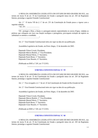 115
A MESA DA ASSEMBLÉIA LEGISLATIVA DO ESTADO DO RIO GRANDE DO SUL, nos
termos do inciso X do art. 53 da Constituição do Estado e parágrafo único do art. 203 do Regimento
Interno, promulga a seguinte Emenda Constitucional:
Art. 1.º O inciso VII do § 1.º do art. 251 da Constituição do Estado passa a vigorar com a
seguinte redação:
“Art. 251. ...........................
............................................
VII - proteger a flora, a fauna e a paisagem natural, especialmente os cursos d’água, vedadas as
práticas que coloquem em risco sua função ecológica e paisagística, provoquem extinção de espécie ou
submetam os animais a crueldade;
...........................................”
Art. 2.º Esta Emenda Constitucional entra em vigor na data de sua publicação.
Assembléia Legislativa do Estado, em Porto Alegre, 12 de dezembro de 2003.
Deputado Vilson Covatti, Presidente.
Deputado Márcio Biolchi, 2.º Vice-Presidente.
Deputado Manoel Maria, 2.º Secretário.
Deputado Paulo Brum, 3.º Secretário.
Deputado Cézar Busatto, 4.º Secretário.
(Publicada no DOE n.º 245, de 17/12/03)
__________________________________________________
EMENDA CONSTITUCIONAL N.º 39
A MESA DA ASSEMBLÉIA LEGISLATIVA DO ESTADO DO RIO GRANDE DO SUL, nos
termos do inciso X do art. 53 da Constituição do Estado e parágrafo único do art. 203 do Regimento
Interno, promulga a seguinte Emenda Constitucional:
Art. 1.º Fica revogado o § 1.º do art. 63 da Constituição do Estado do Rio Grande do Sul.
Art. 2.º Esta Emenda Constitucional entra em vigor na data de sua publicação.
Assembléia Legislativa do Estado, em Porto Alegre, 12 de dezembro de 2003.
Deputado Vilson Covatti, Presidente.
Deputado Márcio Biolchi, 2.º Vice-Presidente.
Deputado Manoel Maria, 2.º Secretário.
Deputado Paulo Brum, 3.º Secretário.
Deputado Cézar Busatto, 4.º Secretário.
(Publicada no DOE n.º 245, de 17/12/03)
__________________________________________________
EMENDA CONSTITUCIONAL N.º 40
A MESA DA ASSEMBLÉIA LEGISLATIVA DO ESTADO DO RIO GRANDE DO SUL, nos
termos do inciso X do art. 53 da Constituição do Estado e parágrafo único do art. 203 do Regimento
Interno, promulga a seguinte Emenda Constitucional:
 
