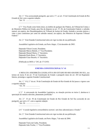 116
Art. 1.º Fica acrescentado parágrafo, que será o 7.º, ao art. 33 da Constituição do Estado do Rio
Grande do Sul, com a seguinte redação:
"Art. 33. .............................
.............................................
§ 7.º Fica fixado como limite único, no âmbito de qualquer dos Poderes, do Tribunal de Contas e
do Ministério Público do Estado, para fins do disposto no art. 37, XI, da Constituição Federal, o subsídio
mensal, em espécie, dos Desembargadores do Tribunal de Justiça do Estado, limitado a noventa inteiros e
vinte e cinco centésimos por cento do subsídio mensal, em espécie, dos Ministros do Supremo Tribunal
Federal.”
Art. 2.º Esta Emenda Constitucional entra em vigor na data de sua publicação.
Assembléia Legislativa do Estado, em Porto Alegre, 12 de dezembro de 2003.
Deputado Vilson Covatti, Presidente.
Deputado Márcio Biolchi, 2.º Vice-Presidente.
Deputado Manoel Maria, 2.º Secretário.
Deputado Paulo Brum, 3.º Secretário.
Deputado Cézar Busatto, 4.º Secretário.
(Publicada no DOE n.º 245, de 17/12/03)
__________________________________________________
EMENDA CONSTITUCIONAL N.º 41
A MESA DA ASSEMBLÉIA LEGISLATIVA DO ESTADO DO RIO GRANDE DO SUL, nos
termos do inciso X do art. 53 da Constituição do Estado e parágrafo único do art. 203 do Regimento
Interno, promulga a seguinte Emenda Constitucional:
Art. 1.º O § 3.º do art. 50 da Constituição do Estado do Rio Grande do Sul passa a vigorar com
a seguinte redação:
“Art. 50. ............................
............................................
§ 3.º A convocação da Assembléia Legislativa, na situação prevista no inciso I, destina-se à
apreciação de matéria relevante, plenamente justificada.”
Art. 2.º O art. 50 da Constituição do Estado do Rio Grande do Sul fica acrescido de um
parágrafo, que será o 4.º, com a seguinte redação:
“Art. 50. ............................
............................................
§ 4.º A sessão legislativa extraordinária ocorrerá sem ônus adicional para o Estado.”
Art. 3.º Esta Emenda Constitucional entra em vigor na data de sua publicação.
Assembléia Legislativa do Estado, em Porto Alegre, 7 de maio de 2004.
Deputado Vieira da Cunha, Presidente.
Deputado João Fischer, 1.º Vice-Presidente.
 