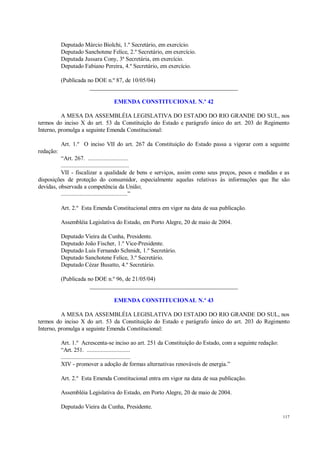 117
Deputado Márcio Biolchi, 1.º Secretário, em exercício.
Deputado Sanchotene Felice, 2.º Secretário, em exercício.
Deputada Jussara Cony, 3ª Secretária, em exercício.
Deputado Fabiano Pereira, 4.º Secretário, em exercício.
(Publicada no DOE n.º 87, de 10/05/04)
__________________________________________________
EMENDA CONSTITUCIONAL N.º 42
A MESA DA ASSEMBLÉIA LEGISLATIVA DO ESTADO DO RIO GRANDE DO SUL, nos
termos do inciso X do art. 53 da Constituição do Estado e parágrafo único do art. 203 do Regimento
Interno, promulga a seguinte Emenda Constitucional:
Art. 1.º O inciso VII do art. 267 da Constituição do Estado passa a vigorar com a seguinte
redação:
“Art. 267. ..........................
............................................
VII - fiscalizar a qualidade de bens e serviços, assim como seus preços, pesos e medidas e as
disposições de proteção do consumidor, especialmente aquelas relativas às informações que lhe são
devidas, observada a competência da União;
...........................................”
Art. 2.º Esta Emenda Constitucional entra em vigor na data de sua publicação.
Assembléia Legislativa do Estado, em Porto Alegre, 20 de maio de 2004.
Deputado Vieira da Cunha, Presidente.
Deputado João Fischer, 1.º Vice-Presidente.
Deputado Luis Fernando Schmidt, 1.º Secretário.
Deputado Sanchotene Felice, 3.º Secretário.
Deputado Cézar Busatto, 4.º Secretário.
(Publicada no DOE n.º 96, de 21/05/04)
__________________________________________________
EMENDA CONSTITUCIONAL N.º 43
A MESA DA ASSEMBLÉIA LEGISLATIVA DO ESTADO DO RIO GRANDE DO SUL, nos
termos do inciso X do art. 53 da Constituição do Estado e parágrafo único do art. 203 do Regimento
Interno, promulga a seguinte Emenda Constitucional:
Art. 1.º Acrescenta-se inciso ao art. 251 da Constituição do Estado, com a seguinte redação:
“Art. 251. ............................
.............................................
XIV - promover a adoção de formas alternativas renováveis de energia.”
Art. 2.º Esta Emenda Constitucional entra em vigor na data de sua publicação.
Assembléia Legislativa do Estado, em Porto Alegre, 20 de maio de 2004.
Deputado Vieira da Cunha, Presidente.
 