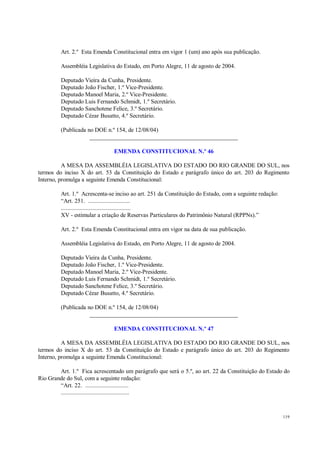 119
Art. 2.º Esta Emenda Constitucional entra em vigor 1 (um) ano após sua publicação.
Assembléia Legislativa do Estado, em Porto Alegre, 11 de agosto de 2004.
Deputado Vieira da Cunha, Presidente.
Deputado João Fischer, 1.º Vice-Presidente.
Deputado Manoel Maria, 2.º Vice-Presidente.
Deputado Luis Fernando Schmidt, 1.º Secretário.
Deputado Sanchotene Felice, 3.º Secretário.
Deputado Cézar Busatto, 4.º Secretário.
(Publicada no DOE n.º 154, de 12/08/04)
__________________________________________________
EMENDA CONSTITUCIONAL N.º 46
A MESA DA ASSEMBLÉIA LEGISLATIVA DO ESTADO DO RIO GRANDE DO SUL, nos
termos do inciso X do art. 53 da Constituição do Estado e parágrafo único do art. 203 do Regimento
Interno, promulga a seguinte Emenda Constitucional:
Art. 1.º Acrescenta-se inciso ao art. 251 da Constituição do Estado, com a seguinte redação:
“Art. 251. ...........................
.............................................
XV - estimular a criação de Reservas Particulares do Patrimônio Natural (RPPNs).”
Art. 2.º Esta Emenda Constitucional entra em vigor na data de sua publicação.
Assembléia Legislativa do Estado, em Porto Alegre, 11 de agosto de 2004.
Deputado Vieira da Cunha, Presidente.
Deputado João Fischer, 1.º Vice-Presidente.
Deputado Manoel Maria, 2.º Vice-Presidente.
Deputado Luis Fernando Schmidt, 1.º Secretário.
Deputado Sanchotene Felice, 3.º Secretário.
Deputado Cézar Busatto, 4.º Secretário.
(Publicada no DOE n.º 154, de 12/08/04)
__________________________________________________
EMENDA CONSTITUCIONAL N.º 47
A MESA DA ASSEMBLÉIA LEGISLATIVA DO ESTADO DO RIO GRANDE DO SUL, nos
termos do inciso X do art. 53 da Constituição do Estado e parágrafo único do art. 203 do Regimento
Interno, promulga a seguinte Emenda Constitucional:
Art. 1.º Fica acrescentado um parágrafo que será o 5.º, ao art. 22 da Constituição do Estado do
Rio Grande do Sul, com a seguinte redação:
“Art. 22. ............................
............................................
 