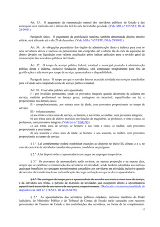 12
Art. 35. O pagamento da remuneração mensal dos servidores públicos do Estado e das
autarquias será realizado até o último dia útil do mês do trabalho prestado. (Vide ADI n.º 657/STF, DJ de
28/09/01)
Parágrafo único. O pagamento da gratificação natalina, também denominada décimo terceiro
salário, será efetuado até o dia 20 de dezembro. (Vide ADI n.º 657/STF, DJ de 28/09/01)
Art. 36. As obrigações pecuniárias dos órgãos da administração direta e indireta para com os
seus servidores ativos e inativos ou pensionistas não cumpridas até o último dia do mês da aquisição do
direito deverão ser liquidadas com valores atualizados pelos índices aplicados para a revisão geral da
remuneração dos servidores públicos do Estado.
Art. 37. O tempo de serviço público federal, estadual e municipal prestado à administração
pública direta e indireta, inclusive fundações públicas, será computado integralmente para fins de
gratificações e adicionais por tempo de serviço, aposentadoria e disponibilidade.
Parágrafo único. O tempo em que o servidor houver exercido atividade em serviços transferidos
para o Estado será computado como de serviço público estadual.
Art. 38. O servidor público será aposentado:
I - por invalidez permanente, sendo os proventos integrais quando decorrente de acidente em
serviço, moléstia profissional ou doença grave, contagiosa ou incurável, especificadas em lei, e
proporcionais nos demais casos;
II - compulsoriamente, aos setenta anos de idade, com proventos proporcionais ao tempo de
serviço;
III - voluntariamente:
a) aos trinta e cinco anos de serviço, se homem, e aos trinta, se mulher, com proventos integrais;
b) aos trinta anos de efetivo exercício em funções de magistério, se professor, e vinte e cinco, se
professora, com proventos integrais; (Vide Lei n.º 9.841/93)
c) aos trinta anos de serviço, se homem, e aos vinte e cinco, se mulher, com proventos
proporcionais a esse tempo;
d) aos sessenta e cinco anos de idade, se homem, e aos sessenta, se mulher, com proventos
proporcionais ao tempo de serviço.
§ 1.º Lei complementar poderá estabelecer exceções ao disposto no inciso III, alíneas a e c, no
caso de exercício de atividades consideradas penosas, insalubres ou perigosas.
§ 2.º A lei disporá sobre a aposentadoria em cargos ou empregos temporários.
§ 3.º Os proventos da aposentadoria serão revistos, na mesma proporção e na mesma data,
sempre que se modificar a remuneração dos servidores em atividade, sendo também estendidos aos inativos
quaisquer benefícios ou vantagens posteriormente concedidos aos servidores em atividade, inclusive quando
decorrentes da transformação ou reclassificação do cargo ou função em que se deu a aposentadoria.
§ 4.º Na contagem do tempo para a aposentadoria do servidor aos trinta e cinco anos de serviço,
e da servidora aos trinta, o período de exercício de atividades que assegurem direito a aposentadoria
especial será acrescido de um sexto e de um quinto, respectivamente. (Declarada a inconstitucionalidade do
dispositivo na ADI n.º 178/STF, DJ de 26/04/96)
§ 5.º As aposentadorias dos servidores públicos estaduais, inclusive membros do Poder
Judiciário, do Ministério Público e do Tribunal de Contas do Estado serão custeados com recursos
provenientes do Tesouro do Estado e das contribuições dos servidores, na forma da lei complementar.
 