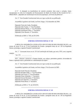 120
§ 5.º A alienação ou transferência do controle acionário, bem como a extinção, fusão,
incorporação ou cisão da Companhia de Processamento de Dados do Estado do Rio Grande do Sul -
PROCERGS -, dependerá de manifestação favorável da população, sob forma de plebiscito”.
Art. 2.º Esta Emenda Constitucional entra em vigor na data de sua publicação.
Assembléia Legislativa do Estado, em Porto Alegre, 16 de dezembro de 2004.
Deputado Vieira da Cunha, Presidente.
Deputado João Fischer, 1.º Vice-Presidente.
Deputado Manoel Maria, 2.º Vice-Presidente.
Deputado Sanchotene Felice, 3.º Secretário.
Deputado Cézar Busatto, 4.º Secretário.
(Publicada no DOE n.º 240, de 20/12/04)
__________________________________________________
EMENDA CONSTITUCIONAL N.º 48
A MESA DA ASSEMBLÉIA LEGISLATIVA DO ESTADO DO RIO GRANDE DO SUL, nos
termos do inciso X do art. 53 da Constituição do Estado e parágrafo único do art. 203 do Regimento
Interno, promulga a seguinte Emenda Constitucional:
Art. 1.º Acrescenta inciso ao art. 251 da Constituição do Estado, que será o XVI, com a seguinte
redação:
“Art. 251. ..........................
............................................
XVI - valorizar e preservar o Pampa Gaúcho, sua cultura, patrimônio genético, diversidade de
fauna e vegetação nativa, garantindo-se a denominação de origem.”
Art. 2.º Esta Emenda Constitucional entra em vigor na data de sua publicação.
Assembléia Legislativa do Estado, em Porto Alegre, 23 de fevereiro de 2005.
Deputado Iradir Pietroski, Presidente.
Deputado Ronaldo Zülke, 1.º Vice-Presidente.
Deputado José Farret, 2.º Vice-Presidente.
Deputado Elmar Schneider, 1.º Secretário.
Deputado Gerson Burmann, 2.º Secretário.
Deputado José Sperotto, 3.º Secretário.
Deputado Paulo Brum, 4.º Secretário.
(Publicada no DOE n.º 35, de 24/02/05)
__________________________________________________
EMENDA CONSTITUCIONAL N.º 49
A MESA DA ASSEMBLÉIA LEGISLATIVA DO ESTADO DO RIO GRANDE DO SUL, nos
termos do inciso X do art. 53 da Constituição do Estado e parágrafo único do art. 203 do Regimento
Interno, promulga a seguinte Emenda Constitucional:
 