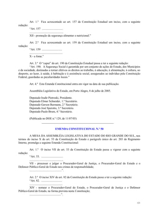 121
Art. 1.º Fica acrescentado ao art. 157 da Constituição Estadual um inciso, com a seguinte
redação:
“Art. 157 ............................
.............................................
XII - promoção da segurança alimentar e nutricional.”
Art. 2.º Fica acrescentado ao art. 159 da Constituição Estadual um inciso, com a seguinte
redação:
“Art. 159 ...........................
............................................
X - a fome.”
Art. 3.º O “caput” do art. 190 da Constituição Estadual passa a ter a seguinte redação:
“Art. 190. A Segurança Social é garantida por um conjunto de ações do Estado, dos Municípios
e da sociedade, destinadas a tornar efetivos os direitos ao trabalho, à educação, à alimentação, à cultura, ao
desporto, ao lazer, à saúde, à habitação e à assistência social, assegurados ao indivíduo pela Constituição
Federal, guardadas as peculiaridades locais.”
Art. 4.º Esta Emenda Constitucional entra em vigor na data de sua publicação.
Assembléia Legislativa do Estado, em Porto Alegre, 8 de julho de 2005.
Deputado Iradir Pietroski, Presidente.
Deputado Elmar Schneider, 1.º Secretário.
Deputado Gerson Burmann, 2.º Secretário.
Deputado José Sperotto, 3.º Secretário.
Deputado Paulo Brum, 4.º Secretário.
(Publicada no DOE n.º 129, de 11/07/05)
__________________________________________________
EMENDA CONSTITUCIONAL N.º 50
A MESA DA ASSEMBLÉIA LEGISLATIVA DO ESTADO DO RIO GRANDE DO SUL, nos
termos do inciso X do art. 53 da Constituição do Estado e parágrafo único do art. 203 do Regimento
Interno, promulga a seguinte Emenda Constitucional:
Art. 1.º O inciso VII do art. 53 da Constituição do Estado passa a vigorar com a seguinte
redação:
“Art. 53. .............................
.............................................
VII - processar e julgar o Procurador-Geral de Justiça, o Procurador-Geral do Estado e o
Defensor Público-Geral do Estado nos crimes de responsabilidade;
...........................................”.
Art. 2.º O inciso XIV do art. 82 da Constituição do Estado passa a ter a seguinte redação:
“Art. 82. ............................
............................................
XIV - nomear o Procurador-Geral do Estado, o Procurador-Geral de Justiça e o Defensor
Público-Geral do Estado, na forma prevista nesta Constituição;
..........................................”.
 