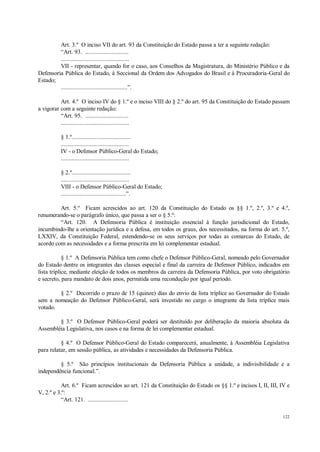 122
Art. 3.º O inciso VII do art. 93 da Constituição do Estado passa a ter a seguinte redação:
“Art. 93. ............................
............................................
VII - representar, quando for o caso, aos Conselhos da Magistratura, do Ministério Público e da
Defensoria Pública do Estado, à Seccional da Ordem dos Advogados do Brasil e à Procuradoria-Geral do
Estado;
...........................................”.
Art. 4.º O inciso IV do § 1.º e o inciso VIII do § 2.º do art. 95 da Constituição do Estado passam
a vigorar com a seguinte redação:
“Art. 95. ............................
............................................
§ 1.º......................................
............................................
IV - o Defensor Público-Geral do Estado;
............................................
§ 2.º......................................
............................................
VIII - o Defensor Público-Geral do Estado;
..........................................”.
Art. 5.º Ficam acrescidos ao art. 120 da Constituição do Estado os §§ 1.º, 2.º, 3.º e 4.º,
renumerando-se o parágrafo único, que passa a ser o § 5.º:
“Art. 120. A Defensoria Pública é instituição essencial à função jurisdicional do Estado,
incumbindo-lhe a orientação jurídica e a defesa, em todos os graus, dos necessitados, na forma do art. 5.º,
LXXIV, da Constituição Federal, estendendo-se os seus serviços por todas as comarcas do Estado, de
acordo com as necessidades e a forma prescrita em lei complementar estadual.
§ 1.º A Defensoria Pública tem como chefe o Defensor Público-Geral, nomeado pelo Governador
do Estado dentre os integrantes das classes especial e final da carreira de Defensor Público, indicados em
lista tríplice, mediante eleição de todos os membros da carreira da Defensoria Pública, por voto obrigatório
e secreto, para mandato de dois anos, permitida uma recondução por igual período.
§ 2.º Decorrido o prazo de 15 (quinze) dias do envio da lista tríplice ao Governador do Estado
sem a nomeação do Defensor Público-Geral, será investido no cargo o integrante da lista tríplice mais
votado.
§ 3.º O Defensor Público-Geral poderá ser destituído por deliberação da maioria absoluta da
Assembléia Legislativa, nos casos e na forma de lei complementar estadual.
§ 4.º O Defensor Público-Geral do Estado comparecerá, anualmente, à Assembléia Legislativa
para relatar, em sessão pública, as atividades e necessidades da Defensoria Pública.
§ 5.º São princípios institucionais da Defensoria Pública a unidade, a indivisibilidade e a
independência funcional.”.
Art. 6.º Ficam acrescidos ao art. 121 da Constituição do Estado os §§ 1.º e incisos I, II, III, IV e
V, 2.º e 3.º:
“Art. 121. ..........................
 