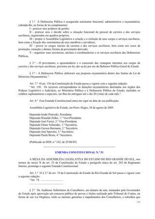 123
§ 1.º À Defensoria Pública é assegurada autonomia funcional, administrativa e orçamentária,
cabendo-lhe, na forma de lei complementar:
I - praticar atos próprios de gestão;
II - praticar atos e decidir sobre a situação funcional do pessoal de carreira e dos serviços
auxiliares, organizados em quadros próprios;
III - propor à Assembléia Legislativa a criação e a extinção de seus cargos e serviços auxiliares,
bem como a fixação dos vencimentos de seus membros e servidores;
IV - prover os cargos iniciais da carreira e dos serviços auxiliares, bem como nos casos de
promoção, remoção e demais formas de provimento derivado;
V - organizar suas secretarias, núcleos e coordenadorias e os serviços auxiliares das Defensorias
Públicas.
§ 2.º - O provimento, a aposentadoria e a concessão das vantagens inerentes aos cargos da
carreira e dos serviços auxiliares, previstos em lei, dar-se-ão por ato do Defensor Público-Geral do Estado.
§ 3.º - A Defensoria Pública elaborará sua proposta orçamentária dentro dos limites da Lei de
Diretrizes Orçamentárias.”.
Art. 7.º O art. 156 da Constituição do Estado passa a vigorar com a seguinte redação:
“Art. 156. Os recursos correspondentes às dotações orçamentárias destinados aos órgãos dos
Poderes Legislativo e Judiciário, ao Ministério Público e à Defensoria Pública do Estado, incluídos os
créditos suplementares e especiais, ser-lhes-ão entregues até o dia 20 (vinte) de cada mês.”.
Art. 8.º Esta Emenda Constitucional entra em vigor na data de sua publicação.
Assembléia Legislativa do Estado, em Porto Alegre, 24 de agosto de 2005.
Deputado Iradir Pietroski, Presidente.
Deputado Ronaldo Zülke, 1.º Vice-Presidente.
Deputado José Farret, 2.º Vice-Presidente.
Deputado Elmar Schneider, 1.º Secretário.
Deputado Gerson Burmann, 2.º Secretário.
Deputado José Sperotto, 3.º Secretário.
Deputado Paulo Brum, 4.º Secretário.
(Publicada no DOE n.º 162, de 25/08/05)
__________________________________________________
EMENDA CONSTITUCIONAL N.º 51
A MESA DA ASSEMBLÉIA LEGISLATIVA DO ESTADO DO RIO GRANDE DO SUL, nos
termos do inciso X do art. 53 da Constituição do Estado e parágrafo único do art. 203 do Regimento
Interno, promulga a seguinte Emenda Constitucional:
Art. 1.º O § 2.º do art. 74 da Constituição do Estado do Rio Grande do Sul passa a vigorar com
a seguinte redação:
“Art. 74. .............................
.............................................
§ 2.º Os Auditores Substitutos de Conselheiro, em número de sete, nomeados pelo Governador
do Estado após aprovação em concurso público de provas e títulos realizado pelo Tribunal de Contas, na
forma de sua Lei Orgânica, terão as mesmas garantias e impedimentos dos Conselheiros, e subsídios que
 