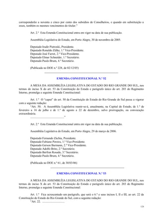 124
corresponderão a noventa e cinco por cento dos subsídios de Conselheiros, e quando em substituição a
esses, também os mesmos vencimentos do titular.”
Art. 2.º Esta Emenda Constitucional entra em vigor na data de sua publicação.
Assembléia Legislativa do Estado, em Porto Alegre, 30 de novembro de 2005.
Deputado Iradir Pietroski, Presidente.
Deputado Ronaldo Zülke, 1.º Vice-Presidente.
Deputado José Farret, 2.º Vice-Presidente.
Deputado Elmar Schneider, 1.º Secretário.
Deputado Paulo Brum, 4.º Secretário.
(Publicada no DOE n.º 228, de 02/12/05)
__________________________________________________
EMENDA CONSTITUCIONAL N.º 52
A MESA DA ASSEMBLÉIA LEGISLATIVA DO ESTADO DO RIO GRANDE DO SUL, nos
termos do inciso X do art. 53 da Constituição do Estado e parágrafo único do art. 203 do Regimento
Interno, promulga a seguinte Emenda Constitucional:
Art. 1.º O “caput” do art. 50 da Constituição do Estado do Rio Grande do Sul passa a vigorar
com a seguinte redação:
“Art. 50. A Assembléia Legislativa reunir-se-á, anualmente, na Capital do Estado, de 1.º de
fevereiro a 16 de julho e de 1.º de agosto a 22 de dezembro, salvo prorrogação, ou convocação
extraordinária.
............................................”
Art. 2.º Esta Emenda Constitucional entra em vigor na data da sua publicação.
Assembléia Legislativa do Estado, em Porto Alegre, 29 de março de 2006.
Deputado Fernando Záchia, Presidente.
Deputado Fabiano Pereira, 1.º Vice-Presidente.
Deputado Gerson Burmann, 2.º Vice-Presidente.
Deputado Adolfo Brito, 2.º Secretário.
Deputado Berfran Rosado, 3.º Secretário.
Deputado Paulo Brum, 4.º Secretário.
(Publicada no DOE n.º 61, de 30/03/06)
__________________________________________________
EMENDA CONSTITUCIONAL N.º 53
A MESA DA ASSEMBLÉIA LEGISLATIVA DO ESTADO DO RIO GRANDE DO SUL, nos
termos do inciso X do art. 53 da Constituição do Estado e parágrafo único do art. 203 do Regimento
Interno, promulga a seguinte Emenda Constitucional:
Art. 1.º Fica acrescentado um parágrafo, que será o 6.º e seus incisos I, II e III, ao art. 22 da
Constituição do Estado do Rio Grande do Sul, com a seguinte redação:
“Art. 22. .............................
 