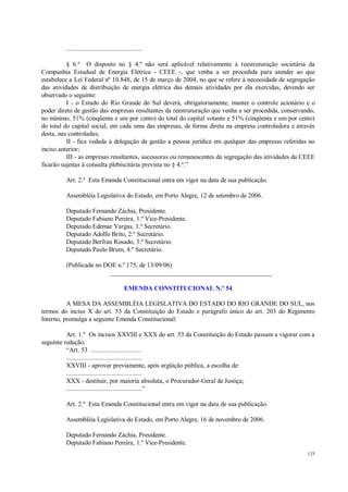 125
.............................................
§ 6.º O disposto no § 4.º não será aplicável relativamente à reestruturação societária da
Companhia Estadual de Energia Elétrica - CEEE -, que venha a ser procedida para atender ao que
estabelece a Lei Federal nº 10.848, de 15 de março de 2004, no que se refere à necessidade de segregação
das atividades de distribuição de energia elétrica das demais atividades por ela exercidas, devendo ser
observado o seguinte:
I - o Estado do Rio Grande do Sul deverá, obrigatoriamente, manter o controle acionário e o
poder direto de gestão das empresas resultantes da reestruturação que venha a ser procedida, conservando,
no mínimo, 51% (cinqüenta e um por cento) do total do capital votante e 51% (cinqüenta e um por cento)
do total do capital social, em cada uma das empresas, de forma direta na empresa controladora e através
desta, nas controladas;
II - fica vedada à delegação da gestão a pessoa jurídica em qualquer das empresas referidas no
inciso anterior;
III - as empresas resultantes, sucessoras ou remanescentes da segregação das atividades da CEEE
ficarão sujeitas à consulta plebiscitária prevista no § 4.º.”
Art. 2.º Esta Emenda Constitucional entra em vigor na data de sua publicação.
Assembléia Legislativa do Estado, em Porto Alegre, 12 de setembro de 2006.
Deputado Fernando Záchia, Presidente.
Deputado Fabiano Pereira, 1.º Vice-Presidente.
Deputado Edemar Vargas, 1.º Secretário.
Deputado Adolfo Brito, 2.º Secretário.
Deputado Berfran Rosado, 3.º Secretário.
Deputado Paulo Brum, 4.º Secretário.
(Publicada no DOE n.º 175, de 13/09/06)
__________________________________________________
EMENDA CONSTITUCIONAL N.º 54
A MESA DA ASSEMBLÉIA LEGISLATIVA DO ESTADO DO RIO GRANDE DO SUL, nos
termos do inciso X do art. 53 da Constituição do Estado e parágrafo único do art. 203 do Regimento
Interno, promulga a seguinte Emenda Constitucional:
Art. 1.º Os incisos XXVIII e XXX do art. 53 da Constituição do Estado passam a vigorar com a
seguinte redação:
“Art. 53 ..............................
.............................................
XXVIII - aprovar previamente, após argüição pública, a escolha de:
.............................................
XXX - destituir, por maioria absoluta, o Procurador-Geral de Justiça;
.............................................”
Art. 2.º Esta Emenda Constitucional entra em vigor na data de sua publicação.
Assembléia Legislativa do Estado, em Porto Alegre, 16 de novembro de 2006.
Deputado Fernando Záchia, Presidente.
Deputado Fabiano Pereira, 1.º Vice-Presidente.
 