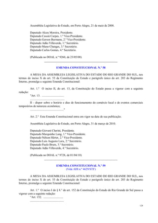128
Assembléia Legislativa do Estado, em Porto Alegre, 21 de maio de 2008.
Deputado Alceu Moreira, Presidente.
Deputado Cassiá Carpes, 1.º Vice-Presidente.
Deputado Gerson Burmann, 2.º Vice-Presidente.
Deputado Adão Villaverde, 1.º Secretário.
Deputado Mano Changes, 3.º Secretário.
Deputado Carlos Gomes, 4.º Secretário.
(Publicada no DOAL n.º 9260, de 23/05/08)
__________________________________________________
EMENDA CONSTITUCIONAL N.º 58
A MESA DA ASSEMBLEIA LEGISLATIVA DO ESTADO DO RIO GRANDE DO SUL, nos
termos do inciso X do art. 53 da Constituição do Estado e parágrafo único do art. 203 do Regimento
Interno, promulga a seguinte Emenda Constitucional:
Art. 1.º O inciso II, do art. 13, da Constituição do Estado passa a vigorar com a seguinte
redação:
"Art. 13. .............................
.............................................
II - dispor sobre o horário e dias de funcionamento do comércio local e de eventos comerciais
temporários de natureza econômica;
............................................"
Art. 2.º Esta Emenda Constitucional entra em vigor na data de sua publicação.
Assembleia Legislativa do Estado, em Porto Alegre, 31 de março de 2010.
Deputado Giovani Cherini, Presidente.
Deputado Marquinho Lang, 1.º Vice-Presidente.
Deputado Nélson Härter, 2.º Vice-Presidente.
Deputado Luís Augusto Lara, 2.º Secretário.
Deputado Paulo Brum, 3.º Secretário.
Deputado Adão Villaverde, 4.º Secretário.
(Publicada no DOAL n.º 9728, de 01/04/10)
__________________________________________________
EMENDA CONSTITUCIONAL N.º 59
(Vide ADI n.º 4629/STF)
A MESA DA ASSEMBLEIA LEGISLATIVA DO ESTADO DO RIO GRANDE DO SUL, nos
termos do inciso X do art. 53 da Constituição do Estado e parágrafo único do art. 203 do Regimento
Interno, promulga a seguinte Emenda Constitucional:
Art. 1.º O inciso I do § 8.° do art. 152 da Constituição do Estado do Rio Grande do Sul passa a
vigorar com a seguinte redação:
“Art. 152. ..........................
............................................
 
