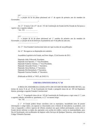 129
§ 8.° ..................................
I - o projeto de lei do plano plurianual até 1.º de agosto do primeiro ano do mandato do
Governador;
............................................”
Art. 2.º O inciso I do § 9.° do art. 152 da Constituição do Estado do Rio Grande do Sul passa a
vigorar com a seguinte redação:
“Art. 152. ..........................
............................................
§ 9.º ...................................
I - o projeto de lei do plano plurianual até 1.º outubro do primeiro ano do mandato do
Governador, e o projeto de lei de diretrizes orçamentárias até 15 de julho de cada ano;
............................................”
Art. 3.º Esta Emenda Constitucional entra em vigor na data de sua publicação.
Art. 4.º Revogam-se as disposições em contrário.
Assembleia Legislativa do Estado, em Porto Alegre, 22 de fevereiro de 2011.
Deputado Adão Villaverde, Presidente.
Deputado José Sperotto, 1.º Vice-Presidente.
Deputado Frederico Antunes, 2.º Vice-Presidente.
Deputado Alexandre Postal, 1.º Secretário.
Deputado Alceu Barbosa, 2.º Secretário.
Deputada Zilá Breitenbach, 3ª Secretária.
Deputado Catarina Paladini, 4.º Secretário.
(Publicada no DOAL n.º 9953, de 24/02/11)
__________________________________________________
EMENDA CONSTITUCIONAL N.º 60
A MESA DA ASSEMBLEIA LEGISLATIVA DO ESTADO DO RIO GRANDE DO SUL, nos
termos do inciso X do art. 53 da Constituição do Estado e parágrafo único do art. 203 do Regimento
Interno, promulga a seguinte Emenda Constitucional:
Art. 1.º O parágrafo único do art. 142 da Constituição do Estado passa a viger como § 1.º, com
a seguinte redação, incluindo-se, igualmente, o § 2.º no mesmo artigo:
“Art. 142. ..........................
§ 1.º O Estado poderá firmar convênios com os municípios, incumbindo estes de prestar
informações e coligir dados, em especial os relacionados com o trânsito de mercadorias ou produtos, com
vista a resguardar o efetivo ingresso de tributos estaduais nos quais tenham participação, assim como o
Estado deverá informar os dados das operações com cartões de crédito e outros às municipalidades, para
fins de fiscalização e de recolhimento do Imposto sobre Serviços de Qualquer Natureza, como disposto no
Código Tributário Nacional.
 
