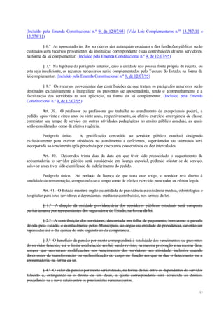 13
(Incluído pela Emenda Constitucional n.º 9, de 12/07/95) (Vide Leis Complementares n.os
13.757/11 e
13.578/11)
§ 6.º As aposentadorias dos servidores das autarquias estaduais e das fundações públicas serão
custeados com recursos provenientes da instituição correspondente e das contribuições de seus servidores,
na forma da lei complementar. (Incluído pela Emenda Constitucional n.º 9, de 12/07/95)
§ 7.º Na hipótese do parágrafo anterior, caso a entidade não possua fonte própria de receita, ou
esta seja insuficiente, os recursos necessários serão complementados pelo Tesouro do Estado, na forma da
lei complementar. (Incluído pela Emenda Constitucional n.º 9, de 12/07/95)
§ 8.º Os recursos provenientes das contribuições de que tratam os parágrafos anteriores serão
destinados exclusivamente a integralizar os proventos de aposentadoria, tendo o acompanhamento e a
fiscalização dos servidores na sua aplicação, na forma da lei complementar. (Incluído pela Emenda
Constitucional n.º 9, de 12/07/95)
Art. 39. O professor ou professora que trabalhe no atendimento de excepcionais poderá, a
pedido, após vinte e cinco anos ou vinte anos, respectivamente, de efetivo exercício em regência de classe,
completar seu tempo de serviço em outras atividades pedagógicas no ensino público estadual, as quais
serão consideradas como de efetiva regência.
Parágrafo único. A gratificação concedida ao servidor público estadual designado
exclusivamente para exercer atividades no atendimento a deficientes, superdotados ou talentosos será
incorporada ao vencimento após percebida por cinco anos consecutivos ou dez intercalados.
Art. 40. Decorridos trinta dias da data em que tiver sido protocolado o requerimento da
aposentadoria, o servidor público será considerado em licença especial, podendo afastar-se do serviço,
salvo se antes tiver sido cientificado do indeferimento do pedido.
Parágrafo único. No período da licença de que trata este artigo, o servidor terá direito à
totalidade da remuneração, computando-se o tempo como de efetivo exercício para todos os efeitos legais.
Art. 41. O Estado manterá órgão ou entidade de previdência e assistência médica, odontológica e
hospitalar para seus servidores e dependentes, mediante contribuição, nos termos da lei.
§ 1.º A direção da entidade previdenciária dos servidores públicos estaduais será composta
paritariamente por representantes dos segurados e do Estado, na forma da lei.
§ 2.º A contribuição dos servidores, descontada em folha de pagamento, bem como a parcela
devida pelo Estado, e eventualmente pelos Municípios, ao órgão ou entidade de previdência, deverão ser
repassadas até o dia quinze do mês seguinte ao da competência.
§ 3.º O benefício da pensão por morte corresponderá à totalidade dos vencimentos ou proventos
do servidor falecido, até o limite estabelecido em lei, sendo revisto, na mesma proporção e na mesma data,
sempre que ocorrerem modificações nos vencimentos dos servidores em atividade, inclusive quando
decorrentes da transformação ou reclassificação do cargo ou função em que se deu o falecimento ou a
aposentadoria, na forma da lei.
§ 4.º O valor da pensão por morte será rateado, na forma da lei, entre os dependentes do servidor
falecido e, extinguindo-se o direito de um deles, a quota correspondente será acrescida às demais,
procedendo-se a novo rateio entre os pensionistas remanescentes.
 