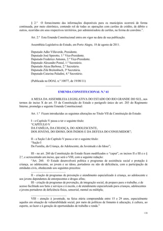 130
§ 2.º O fornecimento das informações disponíveis para os municípios ocorrerá de forma
continuada, por meio eletrônico, contendo rol de todas as operações com cartões de crédito, de débito e
outros, ocorridas em seus respectivos territórios, por administradora de cartões, na forma do convênio.”.
Art. 2.º Esta Emenda Constitucional entra em vigor na data de sua publicação.
Assembleia Legislativa do Estado, em Porto Alegre, 18 de agosto de 2011.
Deputado Adão Villaverde, Presidente.
Deputado José Sperotto, 1.º Vice-Presidente.
Deputado Frederico Antunes, 2.º Vice-Presidente.
Deputado Alexandre Postal, 1.º Secretário.
Deputado Alceu Barbosa, 2.º Secretário.
Deputada Zilá Breitenbach, 3ª Secretária.
Deputado Catarina Paladini, 4.º Secretário.
(Publicada no DOAL n.º 10077, de 19/08/11)
__________________________________________________
EMENDA CONSTITUCIONAL N.º 61
A MESA DA ASSEMBLEIA LEGISLATIVA DO ESTADO DO RIO GRANDE DO SUL, nos
termos do inciso X do art. 53 da Constituição do Estado e parágrafo único do art. 203 do Regimento
Interno, promulga a seguinte Emenda Constitucional:
Art. 1.º Ficam introduzidas as seguintes alterações no Título VII da Constituição do Estado:
I - o Capítulo V passa a ter o seguinte título:
“CAPÍTULO V
DA FAMÍLIA, DA CRIANÇA, DO ADOLESCENTE,
DOS JOVENS, DO IDOSO, DOS ÍNDIOS E DA DEFESA DO CONSUMIDOR”;
II - a Seção I do Capítulo V passa a ter o seguinte título:
“Seção I
Da Família, da Criança, do Adolescente, da Juventude e do Idoso”;
III - no art. 260 da Constituição do Estado ficam modificados o “caput”, os incisos II e III e o §
2.º, e acrescentado um inciso, que será o VIII, com a seguinte redação:
“Art. 260. O Estado desenvolverá política e programas de assistência social e proteção à
criança, ao adolescente, ao jovem e ao idoso, portadores ou não de deficiência, com a participação de
entidades civis, obedecendo aos seguintes preceitos:
............................................
II - criação de programas de prevenção e atendimento especializado à criança, ao adolescente e
aos jovens dependentes de entorpecentes e drogas afins;
III - criação de programas de prevenção, de integração social, de preparo para o trabalho, e de
acesso facilitado aos bens e serviços e à escola, e de atendimento especializado para crianças, adolescentes
e jovens portadores de deficiência física, sensorial, mental ou múltipla;
.............................................
VIII - atenção à juventude, na faixa etária compreendida entre 15 e 29 anos, especialmente
aqueles em situação de vulnerabilidade social, por meio de políticas de fomento à educação, à cultura, ao
esporte, ao lazer e à geração de oportunidades de trabalho e renda.”
 