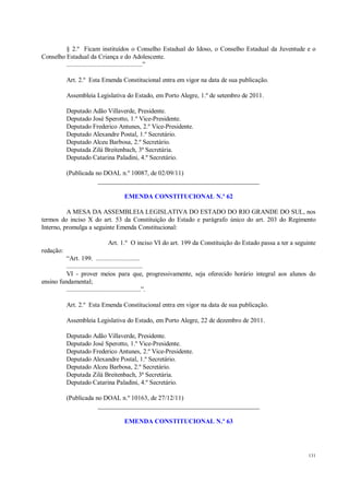 131
§ 2.º Ficam instituídos o Conselho Estadual do Idoso, o Conselho Estadual da Juventude e o
Conselho Estadual da Criança e do Adolescente.
.............................................”
Art. 2.º Esta Emenda Constitucional entra em vigor na data de sua publicação.
Assembleia Legislativa do Estado, em Porto Alegre, 1.º de setembro de 2011.
Deputado Adão Villaverde, Presidente.
Deputado José Sperotto, 1.º Vice-Presidente.
Deputado Frederico Antunes, 2.º Vice-Presidente.
Deputado Alexandre Postal, 1.º Secretário.
Deputado Alceu Barbosa, 2.º Secretário.
Deputada Zilá Breitenbach, 3ª Secretária.
Deputado Catarina Paladini, 4.º Secretário.
(Publicada no DOAL n.º 10087, de 02/09/11)
__________________________________________________
EMENDA CONSTITUCIONAL N.º 62
A MESA DA ASSEMBLEIA LEGISLATIVA DO ESTADO DO RIO GRANDE DO SUL, nos
termos do inciso X do art. 53 da Constituição do Estado e parágrafo único do art. 203 do Regimento
Interno, promulga a seguinte Emenda Constitucional:
Art. 1.º O inciso VI do art. 199 da Constituição do Estado passa a ter a seguinte
redação:
“Art. 199. ..........................
.............................................
VI - prover meios para que, progressivamente, seja oferecido horário integral aos alunos do
ensino fundamental;
............................................”.
Art. 2.º Esta Emenda Constitucional entra em vigor na data de sua publicação.
Assembleia Legislativa do Estado, em Porto Alegre, 22 de dezembro de 2011.
Deputado Adão Villaverde, Presidente.
Deputado José Sperotto, 1.º Vice-Presidente.
Deputado Frederico Antunes, 2.º Vice-Presidente.
Deputado Alexandre Postal, 1.º Secretário.
Deputado Alceu Barbosa, 2.º Secretário.
Deputada Zilá Breitenbach, 3ª Secretária.
Deputado Catarina Paladini, 4.º Secretário.
(Publicada no DOAL n.º 10163, de 27/12/11)
__________________________________________________
EMENDA CONSTITUCIONAL N.º 63
 