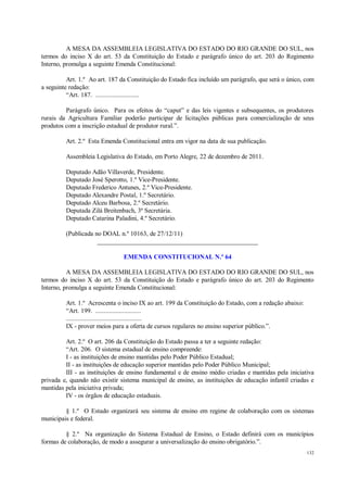 132
A MESA DA ASSEMBLEIA LEGISLATIVA DO ESTADO DO RIO GRANDE DO SUL, nos
termos do inciso X do art. 53 da Constituição do Estado e parágrafo único do art. 203 do Regimento
Interno, promulga a seguinte Emenda Constitucional:
Art. 1.º Ao art. 187 da Constituição do Estado fica incluído um parágrafo, que será o único, com
a seguinte redação:
“Art. 187. ..........................
Parágrafo único. Para os efeitos do “caput” e das leis vigentes e subsequentes, os produtores
rurais da Agricultura Familiar poderão participar de licitações públicas para comercialização de seus
produtos com a inscrição estadual de produtor rural.”.
Art. 2.º Esta Emenda Constitucional entra em vigor na data de sua publicação.
Assembleia Legislativa do Estado, em Porto Alegre, 22 de dezembro de 2011.
Deputado Adão Villaverde, Presidente.
Deputado José Sperotto, 1.º Vice-Presidente.
Deputado Frederico Antunes, 2.º Vice-Presidente.
Deputado Alexandre Postal, 1.º Secretário.
Deputado Alceu Barbosa, 2.º Secretário.
Deputada Zilá Breitenbach, 3ª Secretária.
Deputado Catarina Paladini, 4.º Secretário.
(Publicada no DOAL n.º 10163, de 27/12/11)
__________________________________________________
EMENDA CONSTITUCIONAL N.º 64
A MESA DA ASSEMBLEIA LEGISLATIVA DO ESTADO DO RIO GRANDE DO SUL, nos
termos do inciso X do art. 53 da Constituição do Estado e parágrafo único do art. 203 do Regimento
Interno, promulga a seguinte Emenda Constitucional:
Art. 1.º Acrescenta o inciso IX ao art. 199 da Constituição do Estado, com a redação abaixo:
“Art. 199. ...........................
.............................................
IX - prover meios para a oferta de cursos regulares no ensino superior público.”.
Art. 2.º O art. 206 da Constituição do Estado passa a ter a seguinte redação:
“Art. 206. O sistema estadual de ensino compreende:
I - as instituições de ensino mantidas pelo Poder Público Estadual;
II - as instituições de educação superior mantidas pelo Poder Público Municipal;
III - as instituições de ensino fundamental e de ensino médio criadas e mantidas pela iniciativa
privada e, quando não existir sistema municipal de ensino, as instituições de educação infantil criadas e
mantidas pela iniciativa privada;
IV - os órgãos de educação estaduais.
§ 1.º O Estado organizará seu sistema de ensino em regime de colaboração com os sistemas
municipais e federal.
§ 2.º Na organização do Sistema Estadual de Ensino, o Estado definirá com os municípios
formas de colaboração, de modo a assegurar a universalização do ensino obrigatório.”.
 