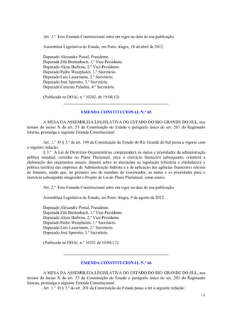 133
Art. 3.º Esta Emenda Constitucional entra em vigor na data de sua publicação.
Assembleia Legislativa do Estado, em Porto Alegre, 18 de abril de 2012.
Deputado Alexandre Postal, Presidente.
Deputada Zilá Breitenbach, 1.ª Vice-Presidente.
Deputado Alceu Barbosa, 2.º Vice-Presidente.
Deputado Pedro Westphalen, 1.º Secretário.
Deputado Luis Lauermann, 2.º Secretário.
Deputado José Sperotto, 3.º Secretário.
Deputado Catarina Paladini, 4.º Secretário.
(Publicada no DOAL n.º 10242, de 19/04/12)
__________________________________________________
EMENDA CONSTITUCIONAL N.º 65
A MESA DA ASSEMBLEIA LEGISLATIVA DO ESTADO DO RIO GRANDE DO SUL, nos
termos do inciso X do art. 53 da Constituição do Estado e parágrafo único do art. 203 do Regimento
Interno, promulga a seguinte Emenda Constitucional:
Art. 1.º O § 3.º do art. 149 da Constituição do Estado do Rio Grande do Sul passa a vigorar com
a seguinte redação:
§ 3.º A Lei de Diretrizes Orçamentárias compreenderá as metas e prioridades da administração
pública estadual, contidas no Plano Plurianual, para o exercício financeiro subsequente, orientará a
elaboração dos orçamentos anuais, disporá sobre as alterações na legislação tributária e estabelecerá a
política tarifária das empresas da Administração Indireta e a de aplicação das agências financeiras oficiais
de fomento, sendo que, no primeiro ano do mandato do Governador, as metas e as prioridades para o
exercício subsequente integrarão o Projeto de Lei do Plano Plurianual, como anexo.
Art. 2.º Esta Emenda Constitucional entra em vigor na data de sua publicação.
Assembleia Legislativa do Estado, em Porto Alegre, 9 de agosto de 2012.
Deputado Alexandre Postal, Presidente.
Deputada Zilá Breitenbach, 1.ª Vice-Presidente.
Deputado Alceu Barbosa, 2.º Vice-Presidente.
Deputado Pedro Westphalen, 1.º Secretário.
Deputado Luis Lauermann, 2.º Secretário.
Deputado José Sperotto, 3.º Secretário.
(Publicada no DOAL n.º 10321 de 10/08/12)
__________________________________________________
EMENDA CONSTITUCIONAL N.º 66
A MESA DA ASSEMBLEIA LEGISLATIVA DO ESTADO DO RIO GRANDE DO SUL, nos
termos do inciso X do art. 53 da Constituição do Estado e parágrafo único do art. 203 do Regimento
Interno, promulga a seguinte Emenda Constitucional:
Art. 1.º O § 3.º do art. 201 da Constituição do Estado passa a ter a seguinte redação:
 