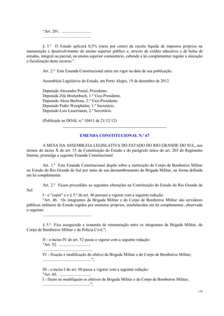 134
“Art. 201. ...........................
….........................................
§ 3.º O Estado aplicará 0,5% (meio por cento) da receita líquida de impostos próprios na
manutenção e desenvolvimento do ensino superior público e, através de crédito educativo e de bolsa de
estudos, integral ou parcial, no ensino superior comunitário, cabendo à lei complementar regular a alocação
e fiscalização deste recurso.”.
Art. 2.º Esta Emenda Constitucional entra em vigor na data de sua publicação.
Assembleia Legislativa do Estado, em Porto Alegre, 19 de dezembro de 2012.
Deputado Alexandre Postal, Presidente.
Deputada Zilá Breitenbach, 1.ª Vice-Presidente.
Deputado Alceu Barbosa, 2.º Vice-Presidente.
Deputado Pedro Westphalen, 1.º Secretário.
Deputado Luis Lauermann, 2.º Secretário.
(Publicada no DOAL n.º 10411 de 21/12/12)
__________________________________________________
EMENDA CONSTITUCIONAL N.º 67
A MESA DA ASSEMBLEIA LEGISLATIVA DO ESTADO DO RIO GRANDE DO SUL, nos
termos do inciso X do art. 53 da Constituição do Estado e do parágrafo único do art. 203 do Regimento
Interno, promulga a seguinte Emenda Constitucional:
Art. 1.º Esta Emenda Constitucional dispõe sobre a instituição do Corpo de Bombeiros Militar
no Estado do Rio Grande do Sul por meio de seu desmembramento da Brigada Militar, na forma definida
em lei complementar.
Art. 2.º Ficam procedidas as seguintes alterações na Constituição do Estado do Rio Grande do
Sul:
I - o "caput" e o § 5.º do art. 46 passam a vigorar com a seguinte redação:
"Art. 46. Os integrantes da Brigada Militar e do Corpo de Bombeiros Militar são servidores
públicos militares do Estado regidos por estatutos próprios, estabelecidos em lei complementar, observado
o seguinte:
.............................................
§ 5.º Fica assegurada a isonomia de remuneração entre os integrantes da Brigada Militar, do
Corpo de Bombeiros Militar e da Polícia Civil.";
II - o inciso IV do art. 52 passa a vigorar com a seguinte redação:
"Art. 52. .............................
..............................................
IV - fixação e modificação do efetivo da Brigada Militar e do Corpo de Bombeiros Militar;
.............................................";
III - o inciso I do art. 60 passa a vigorar com a seguinte redação:
"Art. 60. .............................
I - fixem ou modifiquem os efetivos da Brigada Militar e do Corpo de Bombeiros Militar;
............................................";
 