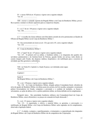 135
IV - o inciso XIII do art. 82 passa a vigorar com a seguinte redação:
"Art. 82 ..............................
.............................................
XIII - exercer o comando supremo da Brigada Militar e do Corpo de Bombeiros Militar, prover-
lhe os postos e nomear os oficiais superiores para as respectivas funções;
............................................";
V - o § 2.º do art. 104 passa a vigorar com a seguinte redação:
"Art. 104..............................
.............................................
§ 2.º A escolha dos Juízes militares será feita dentre coronéis da ativa pertencentes ao Quadro de
Oficiais da Brigada Militar ou do Corpo de Bombeiros Militar.";
VI - fica acrescentado um inciso ao art. 124, que será o IV, com a seguinte redação:
"Art. 124. ............................
..............................................
IV - Corpo de Bombeiros Militar.";
VII - o "caput" do art. 127 passa a vigorar com a seguinte redação:
"Art. 127. O policial civil ou militar, o bombeiro militar, e os integrantes dos quadros dos
servidores penitenciários e do Instituto-Geral de Perícias, quando feridos em serviço, terão direito ao
custeio integral, pelo Estado, das despesas médicas, hospitalares e de reabilitação para o exercício de
atividades que lhes garantam a subsistência.
.............................................";
VIII - no Título IV, Capítulo I, a Seção II passa a ser intitulada como segue:
"Título IV
..............................................
Capítulo I
..............................................
Seção II
Da Brigada Militar e do Corpo de Bombeiros Militar.";
IX - o art. 130 passa a vigorar com a seguinte redação:
"Art. 130. Ao Corpo de Bombeiros Militar, dirigido pelo(a) Comandante-Geral, oficial(a) da
ativa do quadro de Bombeiro Militar, do último posto da carreira, de livre escolha, nomeação e exoneração
pelo(a) Governador(a) do Estado, competem a prevenção e o combate de incêndios, as buscas e
salvamentos, as ações de defesa civil e a polícia judiciária militar, na forma definida em lei complementar.
Parágrafo único. São autoridades bombeiros militares o(a) Comandante-Geral do Corpo de
Bombeiros Militar, os(as) oficiais(las) e as praças em comando de fração destacada.";
X - o art. 131 passa a vigorar com a seguinte redação:
"Art. 131. A organização, o efetivo, o material bélico, as garantias, a convocação e a
mobilização da Brigada Militar e do Corpo de Bombeiros Militar serão regulados em lei complementar,
observada a legislação federal.
§ 1.º A seleção, o preparo, o aperfeiçoamento, o treinamento e a especialização dos integrantes
da Brigada Militar e do Corpo de Bombeiros Militar são de competência das Corporações.
 
