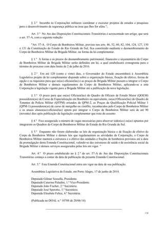 136
§ 2.º Incumbe às Corporações militares coordenar e executar projetos de estudos e pesquisas
para o desenvolvimento da segurança pública na área que lhes for afeta.";
Art. 3.º No Ato das Disposições Constitucionais Transitórias é acrescentado um artigo, que será
o art. 57-A, com a seguinte redação:
"Art. 57-A. O Corpo de Bombeiros Militar, previsto nos arts. 46, 52, 60, 82, 104, 124, 127, 130
e 131 da Constituição do Estado do Rio Grande do Sul, fica constituído mediante o desmembramento do
Corpo de Bombeiros Militar da Brigada Militar, na forma da lei complementar.
§ 1.º A forma e os prazos do desmembramento patrimonial, financeiro e orçamentário do Corpo
de Bombeiros Militar da Brigada Militar serão definidos em lei, a qual estabelecerá cronograma para o
término do processo com data limite de 2 de julho de 2016.
§ 2.º Em até 120 (cento e vinte) dias, o Governador do Estado encaminhará à Assembleia
Legislativa projeto de lei complementar dispondo sobre a organização básica, fixação de efetivo, forma de
opção e os requisitos para que os(as) oficiais(las) e as praças da Brigada Militar passem a integrar o Corpo
de Bombeiros Militar e demais regulamentos do Corpo de Bombeiros Militar, aplicando-se a esta
Corporação a legislação vigente para a Brigada Militar até a publicação da nova legislação.
§ 3.º O prazo para que os(as) Oficiais(las) do Quadro de Oficiais de Estado Maior (QOEM)
possuidores(as) de Curso de Especialização em Bombeiro ou equivalente, os(as) Oficiais(las) do Quadro de
Tenentes de Polícia Militar (QTPM) oriundos da QPM-2, as Praças da Qualificação Policial Militar 1
(QPM-1) possuidores(as) de curso de mergulho ou cinófilo, reconhecidos pelo Corpo de Bombeiros Militar
e os atuais alunos(as)-oficiais(las) optem por integrar o Corpo de Bombeiros Militar será de até 90
(noventa) dias após publicação da legislação complementar que trate do assunto.
§ 4.º Fica assegurado o número de vagas necessárias para absorver todos(as) os(as) optantes por
integrarem os Quadros do Corpo de Bombeiros Militar do Estado do Rio Grande do Sul.
§ 5.º Enquanto não forem elaboradas as leis de organização básica e de fixação de efetivo do
Corpo de Bombeiros Militar e demais leis que regulamentem as atividades da Corporação, o Corpo de
Bombeiros Militar manterá a estrutura e o efetivo das unidades e frações de bombeiros previstos até a data
da promulgação desta Emenda Constitucional, valendo-se das estruturas de saúde e de assistência social da
Brigada Militar e demais serviços assegurados pelas leis em vigor. "
Art. 4.º O prazo estabelecido no § 2.º do art. 57-A do Ato das Disposições Constitucionais
Transitórias começa a contar da data de publicação da presente Emenda Constitucional.
Art. 5.º Esta Emenda Constitucional entra em vigor na data de sua publicação.
Assembleia Legislativa do Estado, em Porto Alegre, 17 de junho de 2014.
Deputado Gilmar Sossella, Presidente.
Deputado Catarina Paladini, 1.º Vice-Presidente.
Deputado João Fischer, 2.º Secretário.
Deputado José Sperotto, 3.º Secretário.
Deputada Elisabete Felice, 4.ª Secretária.
(Publicada no DOAL n.º 10788 de 20/06/14)
__________________________________________________
 