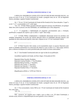137
EMENDA CONSTITUCIONAL N.º 68
A MESA DA ASSEMBLEIA LEGISLATIVA DO ESTADO DO RIO GRANDE DO SUL, nos
termos do inciso X do art. 53 da Constituição do Estado e parágrafo único do art. 203 do Regimento
Interno, promulga a seguinte Emenda Constitucional:
Art. 1.º No art. 214 da Constituição do Estado do Rio Grande do Sul, ficam alterados o "caput" e
os §§ 1.º e 2.º, e acrescentado o § 4.º, como segue:
“Art. 214. O Poder Público garantirá educação especial às pessoas com deficiência, em qualquer
idade, bem como às pessoas com altas habilidades, nas modalidades que se lhes adequarem.
§ 1.º É assegurada a implementação de programas governamentais para a formação,
qualificação e ocupação dos sujeitos a que se refere o “caput” deste artigo.
§ 2.º O Poder Público complementará o atendimento educacional através de convênios com
entidades mantenedoras de escolas que ofertem educação básica na modalidade educação especial, com
igualdade da oferta educacional especial, observado o disposto no art. 213 da Constituição Federal.
§ 3.º ….................................
§ 4.º O Poder Executivo fará constar, na lei orçamentária anual, os recursos financeiros para
apoiar as entidades mantenedoras na consecução dos objetivos a que se refere o § 2.º deste artigo, inclusive
para a cobertura de despesas de custeio parametrizadas pelo número de alunos matriculados.”
Art. 2.º Esta Emenda Constitucional entra em vigor na data de sua publicação.
Assembleia Legislativa do Estado, em Porto Alegre, 24 de junho de 2014.
Deputado Gilmar Sossella, Presidente.
Deputado Catarina Paladini, 1.º Vice-Presidente.
Deputada Marisa Formolo, 1.ª Secretária.
Deputado João Fischer, 2.º Secretário.
Deputado José Sperotto, 3.º Secretário.
Deputada Elisabete Felice, 4.ª Secretária.
(Republicada no DOAL n.º 10792 de 27/06/14)
__________________________________________________
EMENDA CONSTITUCIONAL N.º 69
A MESA DA ASSEMBLEIA LEGISLATIVA DO ESTADO DO RIO GRANDE DO SUL, nos
termos do inciso X do art. 53 da Constituição do Estado e parágrafo único do art. 203 do Regimento
Interno, promulga a seguinte Emenda Constitucional:
Art. 1.º Fica acrescentado o inciso XIII ao art. 176 da Constituição do Estado do Rio Grande do
Sul, como segue:
“Art. 176. .............................
..............................................
XIII - promover, em conjunto com o órgão a que se refere o art. 235 desta Constituição, a
inclusão social, inclusive a disponibilização de acesso gratuito e livre à Internet.”.
 