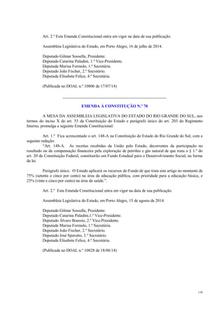 138
Art. 2.º Esta Emenda Constitucional entra em vigor na data de sua publicação.
Assembleia Legislativa do Estado, em Porto Alegre, 16 de julho de 2014.
Deputado Gilmar Sossella, Presidente.
Deputado Catarina Paladini, 1.º Vice-Presidente.
Deputada Marisa Formolo, 1.ª Secretária.
Deputado João Fischer, 2.º Secretário.
Deputada Elisabete Felice, 4.ª Secretária.
(Publicada no DOAL n.º 10806 de 17/07/14)
__________________________________________________
EMENDA À CONSTITUÇÃO N.º 70
A MESA DA ASSEMBLEIA LEGISLATIVA DO ESTADO DO RIO GRANDE DO SUL, nos
termos do inciso X do art. 53 da Constituição do Estado e parágrafo único do art. 203 do Regimento
Interno, promulga a seguinte Emenda Constitucional:
Art. 1.º Fica acrescentado o art. 148-A na Constituição do Estado do Rio Grande do Sul, com a
seguinte redação:
“Art. 148-A. As receitas recebidas da União pelo Estado, decorrentes da participação no
resultado ou da compensação financeira pela exploração de petróleo e gás natural de que trata o § 1.º do
art. 20 da Constituição Federal, constituirão um Fundo Estadual para o Desenvolvimento Social, na forma
da lei.
Parágrafo único. O Estado aplicará os recursos do Fundo de que trata este artigo no montante de
75% (setenta e cinco por cento) na área da educação pública, com prioridade para a educação básica, e
25% (vinte e cinco por cento) na área da saúde.”.
Art. 2.º Esta Emenda Constitucional entra em vigor na data de sua publicação.
Assembleia Legislativa do Estado, em Porto Alegre, 15 de agosto de 2014.
Deputado Gilmar Sossella, Presidente.
Deputado Catarina Paladini,1.º Vice-Presidente.
Deputado Álvaro Boessio, 2.º Vice-Presidente.
Deputada Marisa Formolo, 1.ª Secretária.
Deputado João Fischer, 2.º Secretário.
Deputado José Sperotto, 3.º Secretário.
Deputada Elisabete Felice, 4.ª Secretária.
(Publicada no DOAL n.º 10828 de 18/08/14)
 