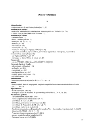 139
ÍNDICE TEMÁTICO
A
Abono familiar
- para dependentes de servidores públicos (art. 29, V)
Administração indireta
- autarquias, sociedades de economia mista, empresas públicas e fundações (art. 21)
- criação, extinção, incorporação ou cisão (art. 22)
Administração Pública
- composição (art. 21)
- direito a informações (art. 23)
- direta (arts. 19, 20, 23 a 28)
- diretoria (art. 25)
- finalidade (art. 19)
- indireta (arts. 19 a 28)
- investidura em cargo ou emprego público (art. 20)
- legalidade, moralidade, impessoalidade, publicidade, legitimidade, participação, razoabilidade,
economicidade, motivação (art. 19)
- Lei Orgânica (A.D.C.T., art. 4.º)
- publicação no Diário Oficial do Estado (art. 24)
Adolescente
- ver em FAMÍLIA, CRIANÇA, ADOLESCENTE E IDOSO
Advocacia-Geral do Estado
- administração pública (art. 114)
- atribuições (art. 116)
- competência (art. 115)
- escolha da direção (art. 117)
- pessoal, quadro próprio (art. 119)
- prerrogativas (art. 118)
Analfabetismo
- plano emergencial de erradicação do (A.D.C.T., art. 37)
Anistia
- para servidores públicos, empregados, dirigentes e representantes de sindicatos e entidades de classe
(A.D.C.T., art. 8°)
Aposentadoria
- de servidores (arts. 38 a 40)
- prazo para revisão de proventos de aposentados por invalidez (A.D.C.T., art. 51)
Assembléia Legislativa
- ver também PODER LEGISLATIVO
- comissões permanentes e temporárias (art. 56)
- competência da Mesa (art. 54)
- competência, com sanção do Governador (art. 52)
- competência da Procuradoria da AL (art.54, § 1°)
- competência exclusiva da AL (art. 53)
- fixação da remuneração dos Deputados, Governador, Vice – Governador e Secretários (art. 53, XXXI)
- Mesa (art. 53, XXXIII e 54, §§ 1° e 2°)
- Procurador, ingresso na carreira (art. 54, § 2.º)
- quorum para deliberação e votação (art. 51)
- Regimento Interno (art.53, XXXII)
 