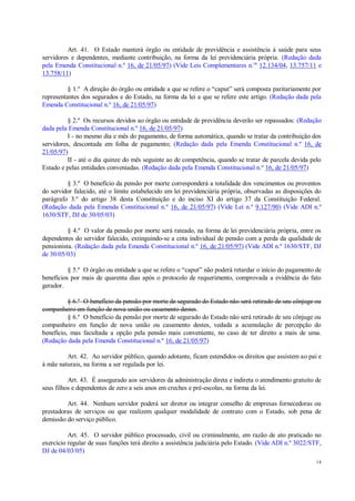 14
Art. 41. O Estado manterá órgão ou entidade de previdência e assistência à saúde para seus
servidores e dependentes, mediante contribuição, na forma da lei previdenciária própria. (Redação dada
pela Emenda Constitucional n.º 16, de 21/05/97) (Vide Leis Complementares n.os
12.134/04, 13.757/11 e
13.758/11)
§ 1.º A direção do órgão ou entidade a que se refere o “caput” será composta paritariamente por
representantes dos segurados e do Estado, na forma da lei a que se refere este artigo. (Redação dada pela
Emenda Constitucional n.º 16, de 21/05/97)
§ 2.º Os recursos devidos ao órgão ou entidade de previdência deverão ser repassados: (Redação
dada pela Emenda Constitucional n.º 16, de 21/05/97)
I - no mesmo dia e mês do pagamento, de forma automática, quando se tratar da contribuição dos
servidores, descontada em folha de pagamento; (Redação dada pela Emenda Constitucional n.º 16, de
21/05/97)
II - até o dia quinze do mês seguinte ao de competência, quando se tratar de parcela devida pelo
Estado e pelas entidades conveniadas. (Redação dada pela Emenda Constitucional n.º 16, de 21/05/97)
§ 3.º O benefício da pensão por morte corresponderá a totalidade dos vencimentos ou proventos
do servidor falecido, até o limite estabelecido em lei previdenciária própria, observadas as disposições do
parágrafo 3.º do artigo 38 desta Constituição e do inciso XI do artigo 37 da Constituição Federal.
(Redação dada pela Emenda Constitucional n.º 16, de 21/05/97) (Vide Lei n.º 9.127/90) (Vide ADI n.º
1630/STF, DJ de 30/05/03)
§ 4.º O valor da pensão por morte será rateado, na forma de lei previdenciária própria, entre os
dependentes do servidor falecido, extinguindo-se a cota individual de pensão com a perda da qualidade de
pensionista. (Redação dada pela Emenda Constitucional n.º 16, de 21/05/97) (Vide ADI n.º 1630/STF, DJ
de 30/05/03)
§ 5.º O órgão ou entidade a que se refere o “caput” não poderá retardar o início do pagamento de
benefícios por mais de quarenta dias após o protocolo de requerimento, comprovada a evidência do fato
gerador.
§ 6.º O benefício da pensão por morte de segurado do Estado não será retirado de seu cônjuge ou
companheiro em função de nova união ou casamento destes.
§ 6.º O benefício da pensão por morte de segurado do Estado não será retirado de seu cônjuge ou
companheiro em função de nova união ou casamento destes, vedada a acumulação de percepção do
benefício, mas facultada a opção pela pensão mais conveniente, no caso de ter direito a mais de uma.
(Redação dada pela Emenda Constitucional n.º 16, de 21/05/97)
Art. 42. Ao servidor público, quando adotante, ficam estendidos os direitos que assistem ao pai e
à mãe naturais, na forma a ser regulada por lei.
Art. 43. É assegurado aos servidores da administração direta e indireta o atendimento gratuito de
seus filhos e dependentes de zero a seis anos em creches e pré-escolas, na forma da lei.
Art. 44. Nenhum servidor poderá ser diretor ou integrar conselho de empresas fornecedoras ou
prestadoras de serviços ou que realizem qualquer modalidade de contrato com o Estado, sob pena de
demissão do serviço público.
Art. 45. O servidor público processado, civil ou criminalmente, em razão de ato praticado no
exercício regular de suas funções terá direito a assistência judiciária pelo Estado. (Vide ADI n.º 3022/STF,
DJ de 04/03/05)
 