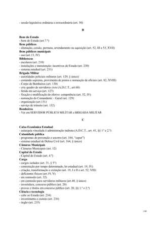 140
- sessão legislativa ordinária e extraordinária (art. 50)
B
Bens do Estado
- bens do Estado (art.7.º)
Bens públicos
- alienação, cessão, permuta, arrendamento ou aquisição (art. 52, III e 53, XVII)
Bens públicos municipais
- uso (art.13, IV)
Bibliotecas
- escolares (art. 218)
- instalações e manutenção: incentivos do Estado (art. 230)
- sistema estadual (art. 231)
Brigada Militar
- autoridades policiais militares (art. 129, § único)
- comando supremo, provimento de postos e nomeação de oficiais (art. 82, XVIII)
- Corpo de Bombeiros (art. 130)
- cria quadro de servidores civis (A.D.C.T., art.60)
- ferido em serviço (art. 127)
- fixação e modificação do efetivo: competência (art. 52, IV)
- nomeação do Comandante – Geral (art. 129)
- organização (art.131)
- serviço de trânsito (art. 132)
Bombeiros
- Ver em SERVIDOR PÚBLICO MILITAR e BRIGADA MILITAR
C
Caixa Econômica Estadual
- autarquia vinculada à administração indireta (A.D.C.T., art. 41, §§ 1° e 2.º)
Calamidade pública
- programas de prevenção e socorro (art. 164, “caput”)
- sistema estadual de Defesa Civil (art. 164, § único)
Câmaras Municipais
- Câmaras Municipais (art. 12)
Capital do Estado
- Capital do Estado (art. 4.º)
Cargo
- cargos isolados (art. 31, § 5°)
- contratação por tempo determinado, lei estadual (art. 19, IV)
- criação, transformação e extinção (art. 19, I e II e art. 52, VIII)
- deficientes físicos (art.19, V)
- em comissão (art. 32)
- em comissão para servidores militares (art.48, § único)
- investidura, concurso público (art. 20)
- provas e títulos em concurso público (art. 20, §§ 1.º e 2.º)
Ciência e tecnologia
- cabe ao Estado (art. 234)
- investimento e custeio (art. 236)
- órgão (art. 235)
 