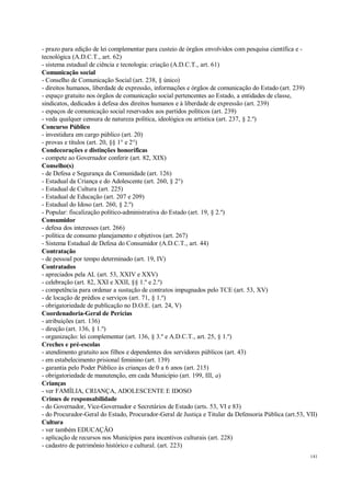 141
- prazo para edição de lei complementar para custeio de órgãos envolvidos com pesquisa científica e -
tecnológica (A.D.C.T., art. 62)
- sistema estadual de ciência e tecnologia: criação (A.D.C.T., art. 61)
Comunicação social
- Conselho de Comunicação Social (art. 238, § único)
- direitos humanos, liberdade de expressão, informações e órgãos de comunicação do Estado (art. 239)
- espaço gratuito nos órgãos de comunicação social pertencentes ao Estado, a entidades de classe,
sindicatos, dedicados à defesa dos direitos humanos e à liberdade de expressão (art. 239)
- espaços de comunicação social reservados aos partidos políticos (art. 239)
- veda qualquer censura de natureza política, ideológica ou artística (art. 237, § 2.º)
Concurso Público
- investidura em cargo público (art. 20)
- provas e títulos (art. 20, §§ 1° e 2°)
Condecorações e distinções honoríficas
- compete ao Governador conferir (art. 82, XIX)
Conselho(s)
- de Defesa e Segurança da Comunidade (art. 126)
- Estadual da Criança e do Adolescente (art. 260, § 2°)
- Estadual de Cultura (art. 225)
- Estadual de Educação (art. 207 e 209)
- Estadual do Idoso (art. 260, § 2.º)
- Popular: fiscalização político-administrativa do Estado (art. 19, § 2.º)
Consumidor
- defesa dos interesses (art. 266)
- política de consumo planejamento e objetivos (art. 267)
- Sistema Estadual de Defesa do Consumidor (A.D.C.T., art. 44)
Contratação
- de pessoal por tempo determinado (art. 19, IV)
Contratados
- apreciados pela AL (art. 53, XXIV e XXV)
- celebração (art. 82, XXI e XXII, §§ 1.º e 2.º)
- competência para ordenar a sustação de contratos impugnados pelo TCE (art. 53, XV)
- de locação de prédios e serviços (art. 71, § 1.º)
- obrigatoriedade de publicação no D.O.E. (art. 24, V)
Coordenadoria-Geral de Perícias
- atribuições (art. 136)
- direção (art. 136, § 1.º)
- organização: lei complementar (art. 136, § 3.º e A.D.C.T., art. 25, § 1.º)
Creches e pré-escolas
- atendimento gratuito aos filhos e dependentes dos servidores públicos (art. 43)
- em estabelecimento prisional feminino (art. 139)
- garantia pelo Poder Público às crianças de 0 a 6 anos (art. 215)
- obrigatoriedade de manutenção, em cada Município (art. 199, III, a)
Crianças
- ver FAMÍLIA, CRIANÇA, ADOLESCENTE E IDOSO
Crimes de responsabilidade
- do Governador, Vice-Governador e Secretários de Estado (arts. 53, VI e 83)
- do Procurador-Geral do Estado, Procurador-Geral de Justiça e Titular da Defensoria Pública (art.53, VII)
Cultura
- ver também EDUCAÇÃO
- aplicação de recursos nos Municípios para incentivos culturais (art. 228)
- cadastro de patrimônio histórico e cultural. (art. 223)
 