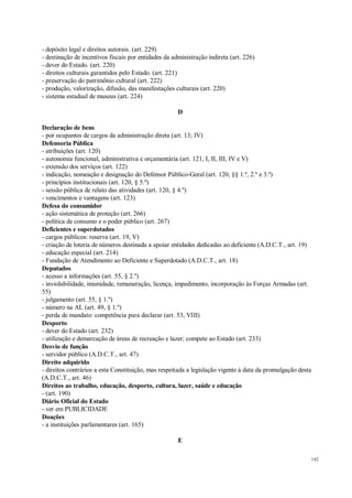142
- depósito legal e direitos autorais. (art. 229)
- destinação de incentivos fiscais por entidades da administração indireta (art. 226)
- dever do Estado. (art. 220)
- direitos culturais garantidos pelo Estado. (art. 221)
- preservação do patrimônio cultural (art. 222)
- produção, valorização, difusão, das manifestações culturais (art. 220)
- sistema estadual de museus (art. 224)
D
Declaração de bens
- por ocupantes de cargos da administração direta (art. 13; IV)
Defensoria Pública
- atribuições (art. 120)
- autonomia funcional, administrativa e orçamentária (art. 121, I, II, III, IV e V)
- extensão dos serviços (art. 122)
- indicação, nomeação e designação do Defensor Público-Geral (art. 120, §§ 1.º, 2.º e 3.º)
- princípios institucionais (art. 120, § 5.º)
- sessão pública de relato das atividades (art. 120, § 4.º)
- vencimentos e vantagens (art. 123)
Defesa do consumidor
- ação sistemática de proteção (art. 266)
- política de consumo e o poder público (art. 267)
Deficientes e superdotados
- cargos públicos: reserva (art. 19, V)
- criação de loteria de números destinada a apoiar entidades dedicadas ao deficiente (A.D.C.T., art. 19)
- educação especial (art. 214)
- Fundação de Atendimento ao Deficiente e Superdotado (A.D.C.T., art. 18)
Deputados
- acesso a informações (art. 55, § 2.º)
- inviolabilidade, imunidade, remuneração, licença, impedimento, incorporação às Forças Armadas (art.
55)
- julgamento (art. 55, § 1.º)
- número na AL (art. 49, § 1.º)
- perda de mandato: competência para declarar (art. 53, VIII)
Desporto
- dever do Estado (art. 232)
- utilização e demarcação de áreas de recreação e lazer; compete ao Estado (art. 233)
Desvio de função
- servidor público (A.D.C.T., art. 47)
Direito adquirido
- direitos contrários a esta Constituição, mas respeitada a legislação vigente à data da promulgação desta
(A.D.C.T., art. 46)
Direitos ao trabalho, educação, desporto, cultura, lazer, saúde e educação
- (art. 190)
Diário Oficial do Estado
- ver em PUBLICIDADE
Doações
- a instituições parlamentares (art. 165)
E
 