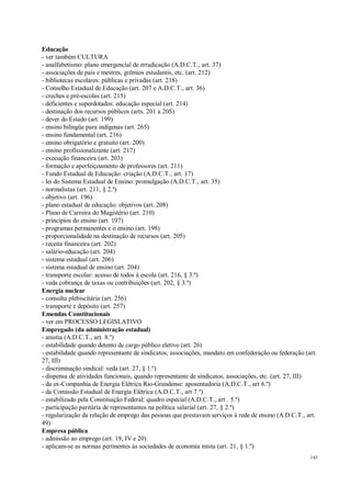 143
Educação
- ver também CULTURA
- analfabetismo: plano emergencial de erradicação (A.D.C.T., art. 37)
- associações de pais e mestres, grêmios estudantis, etc. (art. 212)
- bibliotecas escolares: públicas e privadas (art. 218)
- Conselho Estadual de Educação (art. 207 e A.D.C.T., art. 36)
- creches e pré-escolas (art. 215)
- deficientes e superdotados: educação especial (art. 214)
- destinação dos recursos públicos (arts. 201 a 205)
- dever do Estado (art. 199)
- ensino bilíngüe para indígenas (art. 265)
- ensino fundamental (art. 216)
- ensino obrigatório e gratuito (art. 200)
- ensino profissionalizante (art. 217)
- execução financeira (art. 203)
- formação e aperfeiçoamento de professores (art. 211)
- Fundo Estadual de Educação: criação (A.D.C.T., art. 17)
- lei do Sistema Estadual de Ensino: promulgação (A.D.C.T., art. 35)
- normalistas (art. 211, § 2.º)
- objetivo (art. 196)
- plano estadual de educação: objetivos (art. 208)
- Plano de Carreira do Magistério (art. 210)
- princípios do ensino (art. 197)
- programas permanentes e o ensino (art. 198)
- proporcionalidade na destinação de recursos (art. 205)
- receita financeira (art. 202)
- salário-educação (art. 204)
- sistema estadual (art. 206)
- sistema estadual de ensino (art. 204)
- transporte escolar: acesso de todos à escola (art. 216, § 3.º)
- veda cobrança de taxas ou contribuições (art. 202, § 3.º)
Energia nuclear
- consulta plebiscitária (art. 256)
- transporte e depósito (art. 257)
Emendas Constitucionais
- ver em PROCESSO LEGISLATIVO
Empregado (da administração estadual)
- anistia (A.D.C.T., art. 8.º)
- estabilidade quando detento de cargo público eletivo (art. 26)
- estabilidade quando representante de sindicatos, associações, mandato em confederação ou federação (art.
27, III)
- discriminação sindical: veda (art. 27, § 1.º)
- dispensa de atividades funcionais, quando representante de sindicatos, associações, etc. (art. 27, III)
- da ex-Companhia de Energia Elétrica Rio-Grandense: aposentadoria (A.D.C.T., art 6.º)
- da Comissão Estadual de Energia Elétrica (A.D.C.T., art 7.º)
- estabilizado pela Constituição Federal: quadro especial (A.D.C.T., art . 5.º)
- participação paritária de representantes na política salarial (art. 27, § 2.º)
- regularização da relação de emprego das pessoas que prestavam serviços à rede de ensino (A.D.C.T., art.
49)
Empresa pública
- admissão ao emprego (art. 19, IV e 20)
- aplicam-se as normas pertinentes às sociedades de economia mista (art. 21, § 1.º)
 