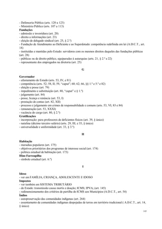 145
- Defensoria Pública (arts. 120 a 123)
- Ministério Público (arts. 107 a 113)
Fundações
- admissão e investidura (art. 20)
- direito a informações (art. 23)
- eleição de delegado sindical (art. 25, § 2.º)
- Fundação de Atendimento ao Deficiente e ao Superdotado: competência redefinida em lei (A.D.C.T., art.
18)
- instituídas e mantidas pelo Estado: servidores com os mesmos direitos daqueles das fundações públicas
(art. 28)
- públicas ou de direito público, equiparadas à autarquias (arts. 21, § 2.º e 22)
- representante dos empregados na diretoria (art. 25)
G
Governador
- afastamento do Estado (arts. 53, IV, e 81)
- competência (arts. 52; 58, II; 59, “caput”; 60; 62; 66, §§ 1.º e 5.º e 82)
- eleição e posse (art. 79)
- impedimento e substituição (art. 80, “caput” e § 1.º)
- julgamento (art. 84)
- posse, licença e renúncia (art. 53, I)
- prestação de contas (art. 82, XII)
- processo e julgamento em crimes de responsabilidade e comuns (arts. 53, VI; 83 e 84)
- remuneração (art. 53, XXXI)
- vacância do cargo (art. 80, § 2.º)
Gratificações
- incorporação: para professores de deficientes físicos (art. 39, § único)
- natalina (décimo terceiro salário) (arts. 29, III, e 35, § único)
- universalidade e uniformidade (art. 33, § 3.º)
H
Habitação
- moradias populares (art. 175)
- objetivos prioritários dos programas de interesse social (art. 174)
- política estadual de habitação (art. 173)
Hino Farroupilha
- símbolo estadual (art. 6.º)
I
Idoso
- ver em FAMÍLIA, CRIANÇA, ADOLESCENTE E IDOSO
Impostos
- ver também em SISTEMA TRIBUTÁRIO
- do Estado: transmissão causa mortis e doação; ICMS; IPVA; (art. 145)
- redimensionamento dos critérios de partilha do ICMS aos Municípios (A.D.C.T., art. 54)
Índios
- autopreservação das comunidades indígenas (art. 264)
- assentamento de comunidades indígenas despojadas de terras em território tradicional ( A.D.C.T., art. 14,
§ único)
 
