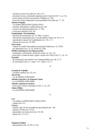 146
- assistência social e de saúde (art. 264, § 4.º)
- devolução de áreas colonizadas ilegalmente pelo Estado (A.D.C.T., art. 32)
- ensino regular de forma intercultural e bilíngüe (art. 265)
- terras dos extintos aldeamentos são propriedades do Estado (art. 7.º, X)
Iniciativa Popular
- ver também PROCESSO LEGISLATIVO
- consultas referendárias e plebiscitárias (art. 69)
- exercício da soberania popular (art. 2.º, III)
- no processo legislativo (art. 68)
Insalubridade e Periculosidade
- adicional de remuneração (art. 29, XIII, e § único)
- adicional de remuneração para o servidor público militar (art. 46, § 3.º)
- aposentadoria especial, lei complementar (art. 38, § 1.º)
- redução de riscos (art. 29, XII)
Intervenção
- Federal no Estado (vide também Constituição Federal) (art. 53, XVII)
- nos Municípios (arts. 15; 53, XVIII; 82, VIII)
IPERGS (Instituto de Previdência do RS)
- manutenção, contribuições, pensão por morte, etc. (art. 41)
- prazo para o Estado levantar e pagar a dívida com o IPE (A.D.C.T., art. 13)
Isonomia
- de remuneração entre Polícia Civil e Brigada Militar (art. 46, § 5.º)
- de vencimentos (arts 31, “caput” e 33, “caput” e § 1.º)
J
Jornada de Trabalho
- servidores públicos (art. 29, VI)
Juiz de Paz
- ver em PODER JUDICÍARIO
Juizados Especiais e de Pequenas Causas
- ver em PODER JUDICÍARIO
Juizados regionais de menores
- prazos para criação e instalação (A.D.C.T., art. 23)
Justiça Militar
- ver em PODER JUDICIÁRIO
L
Leis
- ver também em PROCESSO LEGISLATIVO
- vigência (art. 67)
Licença
- especial, após 30 dias do pedido da aposentadoria (art. 40)
- gestante: 120 dias (art. 29, X)
- paternidade: nos termos da lei (art. 29, XI)
- prêmio (art. 33, § 4.º)
M
Magistério Público
- aposentadoria (arts. 38, III, b, e 39)
 