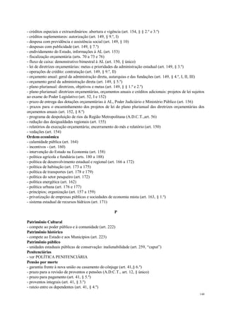 148
- créditos especiais e extraordinários: abertura e vigência (art. 154, § § 2.º e 3.º)
- créditos suplementares: autorização (art. 149, § 9.º, I)
- despesa com previdência e assistência social (art. 149, § 10)
- despesas com publicidade (art. 149, § 7.º)
- endividamento do Estado, informações à AL (art. 153)
- fiscalização orçamentária (arts. 70 a 73 e 76)
- fluxo de caixa: demonstrativo bimestral à AL (art. 150, § único)
- lei de diretrizes orçamentárias: metas e prioridades da administração estadual (art. 149, § 3.º)
- operações de crédito: contratação (art. 149, § 9.º, II)
- orçamento anual: geral da administração direta, autarquias e das fundações (art. 149, § 4.º, I, II, III)
- orçamento geral da administração direta (art. 149, § 5.º)
- plano plurianual: diretrizes, objetivos e metas (art. 149, § § 1.º e 2.º)
- plano plurianual: diretrizes orçamentárias, orçamentos anuais e créditos adicionais: projetos de lei sujeitos
ao exame do Poder Legislativo (art. 52, I e 152)
- prazo de entrega das dotações orçamentárias à AL, Poder Judiciário e Ministério Público (art. 156)
- prazos para o encaminhamento dos projetos de lei do plano plurianual das diretrizes orçamentárias dos
orçamentos anuais (art. 152, § 8.º)
- programa de despoluição de rios da Região Metropolitana (A.D.C.T.,art. 56)
- redução das desigualdades regionais (art. 155)
- relatórios da execução orçamentária; encerramento do mês e relatório (art. 150)
- vedações (art. 154)
Ordem econômica
- calamidade pública (art. 164)
- incentivos - (art. 160)
- intervenção do Estado na Economia (art. 158)
- política agrícola e fundiária (arts. 180 a 188)
- política de desenvolvimento estadual e regional (art. 166 a 172)
- política de habitação (art. 173 a 175)
- política de transportes (art. 178 e 179)
- política do setor pesqueiro (art. 172)
- política energética (art. 162)
- política urbana (art. 176 e 177)
- princípios; organização (art. 157 a 159)
- privatização de empresas públicas e sociedades de economia mista (art. 163, § 1.º)
- sistema estadual de recursos hídricos (art. 171)
P
Patrimônio Cultural
- compete ao poder público e à comunidade (art. 222)
Patrimônio histórico
- compete ao Estado e aos Municípios (art. 223)
Patrimônio público
- unidades estaduais públicas de conservação: inalienabilidade (art. 259, “caput”)
Penitenciárias
- ver POLÍTICA PENITENCIÁRIA
Pensão por morte
- garantia frente à nova união ou casamento do cônjuge (art. 41,§ 6.º)
- prazo para a revisão de proventos e pensões (A.D.C.T., art. 12, § único)
- prazo para pagamento (art. 41, § 5.º)
- proventos integrais (art. 41, § 3.º)
- rateio entre os dependentes (art. 41, § 4.º)
 