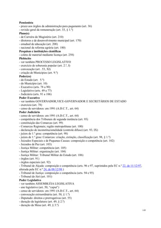 149
Pensionista
- prazo aos órgãos da administração para pagamento (art. 36)
- revisão geral da remuneração (art. 33, § 1.º)
Plano(s)
- de Carreira do Magistério (art. 210)
- diretores e de desenvolvimento municipal (art. 170)
- estadual de educação (art. 208)
- nacional de reforma agrária (art. 180)
Pesquisas e instituições científicas
- coleta de material mediante licença (art. 258)
Plebiscito
- ver também PROCESSO LEGISLATIVO
- exercício de soberania popular (art. 2.º, I)
- convocação (art . 53, XI)
- criação de Municípios (art. 9.º)
Poder(es)
- do Estado (art. 5.º)
- do Município (art. 10)
- Executivo (arts. 78 a 90)
- Legislativo (arts. 49 a 77)
- Judiciário (arts. 91 a 106)
Poder Executivo
- ver também GOVERNADOR,VICE-GOVERNADOR E SECRETÁRIOS DE ESTADO
- exercício (art. 78)
- censo de servidores: em 1991 (A.D.C.T., art. 64)
Poder Judiciário
- censo de servidores: em 1991 (A.D.C.T., art. 64)
- competência dos Tribunais de segunda instância (art. 93)
- constituição das Comarcas (art. 99)
- Comarcas Regionais; região metropolitana (art. 100)
- declaração de inconstitucionalidade (controle difuso) (art. 93, IX)
- juízes de 1.º grau: competência (art. 98)
- juízes de 1.º grau: Comarcas: criação, extinção, classificação (art. 98, § 1.º)
- Juizados Especiais e de Pequenas Causas: composição e competência (art. 102)
- Juizados de Paz (art. 103)
- Justiça Militar: competência (art. 105)
- Justiça Militar: organização (art. 104)
- Justiça Militar: Tribunal Militar do Estado (art. 106)
- órgãos (art. 91)
- órgãos especiais (art. 92)
- Tribunal de Alçada: composição e competência (arts. 96 e 97, suprimidos pela EC n.º 22, de 11/12/97,
alterada pela EC n.º 24, de 08/12/98.)
- Tribunal de Justiça: composição e competência (arts. 94 e 95)
- Tribunal do Júri (art. 101)
Poder Legislativo
- ver também ASSEMBLÉIA LEGISLATIVA
- ano legislativo (art. 50, “caput”)
- censo de servidores: em 1991 (A.D.C.T., art. 64)
- convocação extraordinária (art. 50, § 1.º)
- Deputado: direitos e prerrogativas (art. 55)
- duração da legislatura (art. 49, § 2.º)
- duração da Mesa (art. 49, § 3.º)
 