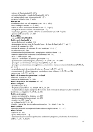 150
- número de Deputados (art.49, § 1.º)
- posse dos Deputados e eleição da Mesa (art.49, § 4.º)
- primeira sessão de cada legislatura (art.49, § 3.º)
- processo legislativo (arts. 57 a 69)
Polícia Civil
- Academia de Polícia Civil: competência (art. 134, § único)
- autoridades policiais (art. 133, § único)
- Chefe de Polícia: nomeação e exoneração (art.133, “caput”)
- Delegado de Polícia: carreira, vencimentos (art. 135)
- organização, garantias, direitos e deveres: lei complementar (art. 134, “caput”)
- policial ferido em serviço (art. 127)
Polícia Militar
- ver em BRIGADA MILITAR
Política agrícola e fundiária
- acesso do homem à terra (art. 181)
- assentamento dos sem-terras da Fazenda Anoni e do Salto do Jacuí (A.D.C.T., art. 31)
- centrais de compras (art. 187)
- estoque de segurança de alimentos da cesta básica (art. 185, § 2.º)
- extensão rural (art. 186)
- financiamento e aquisição de terra para pequenos agricultores (art. 183)
- formas cooperativas e associativas de assentamento (art. 182)
- FUNTERRA/RS (art. 188)
- objetivos e instrumentos da política agrícola (art. 184)
- plano nacional de reforma agrária; colaboração do Estado (arts. 180 a 184)
- prazo para levantamento das terras devolutas (A.D.C.T., art. 14)
- prazo para levantamento das terras públicas e pertencentes a empresas sob controle do Estado (A.D.C.T.,
art. 16, I)
- propriedades rurais: área mínima de cobertura florestal (A.D.C.T., art. 33)
- reassentamento de colonos ilegalmente assentados em áreas indígenas (A.D.C.T., art. 32)
- seguro rural (A.D.C.T., art. 29)
Política de desenvolvimento estadual e regional
- diretrizes globais (art. 167)
- sistema de planejamento (art. 168)
Política de proteção aos deficientes (art. 195)
Política energética
- prioridades (art. 162)
- Projeto Energético Brasil ano 2001 (A.D.C.T., art. 28)
- reestruturação dos órgãos e empresas de economia mista responsáveis pela exploração, transporte e
distribuição de energéticos (A.D.C.T., art. 11)
Política penitenciária
- creches em penitenciárias femininas (art. 139)
- direção dos estabelecimentos penais (art. 138)
- objetivo (art. 137, “caput”)
- prioridades (art.137, I, II e III)
- Quadro Especial dos Servidores Penitenciários (art. 138 e A.D.C.T., art. 26)
Política salarial
- participação paritária de representantes dos servidores públicos (art. 27, § 2.º)
Política urbana
- objetivos (art. 176)
- planos diretores (art. 177)
- transferência de áreas urbanas pertencentes à administração pública para famílias de baixa renda
(A.D.C.T., arts. 16, I e 27)
 