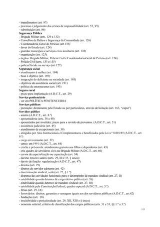 153
- impedimentos (art. 87)
- processo e julgamento dos crimes de responsabilidade (art. 53, VI)
- substituição (art. 86)
Segurança Pública
- Brigada Militar (arts. 129 a 132)
- Conselhos de Defesa e Segurança da Comunidade (art. 126)
- Coordenadoria-Geral de Perícias (art.136)
- dever do Estado (art. 124)
- guardas municipais e serviços civis auxiliares (art. 128)
- organização (art. 125)
- órgãos: Brigada Militar, Polícia Civil e Coordenadoria-Geral de Perícias (art. 124)
- Polícia Civil (arts. 133 e 135)
- policial ferido em serviço (art.127)
Segurança social
- atendimento à mulher (art. 194)
- base e objetivo (art. 189)
- integração do deficiente na sociedade (art. 195)
- objetivos da assistência social (art. 191)
- política de entorpecentes (art. 193)
Seguro rural
- prazo para implantação (A.D.C.T., art. 29)
Serviço penitenciário
- ver em POLÍTICA PENITENCIÁRIA
Serviços públicos
- prestação: diretamente pelo Estado ou por particulares, através de licitação (art. 163, “caput”)
Servidor público
- anistia (A.D.C.T., art. 8.º)
- aposentadoria (arts. 38 a 40)
- aposentados por invalidez: prazo para a revisão de proventos. (A.D.C.T., art. 51)
- assistência judiciária (art. 45)
- atendimento de excepcionais (art. 39)
- atingidos por Atos Institucionais e Complementares e beneficiados pela Lei n.º 8.001/85 (A.D.C.T., art.
9.º)
- cargo em comissão (art. 32)
- censo: em 1991 (A.D.C.T., art. 64)
- creche e pré-escola: atendimento gratuito aos filhos e dependentes (art. 43)
- cria quadro de servidores civis na Brigada Militar (A.D.C.T., art. 60)
- cursos de especialização ou capacitação (art. 34)
- décimo terceiro salário (arts. 29, III e 35, § único)
- desvio de função: regularização (A.D.C.T., art. 47)
- direitos (art. 29)
- direitos do servidor adotante (art. 42)
- discriminação sindical, veda (art. 27, § 1.º)
- dispensa das atividades funcionais para o desempenho de mandato sindical (art. 27, II)
- estabilidade quando detentor de cargo eletivo público (art. 26)
- estabilidade quando detentor de mandato sindical (art. 27, III)
- estabilidade pela Constituição Federal; quadro especial (A.D.C.T., art. 5.º)
- férias (art. 29, IX)
- ferroviários: direitos, garantias e vantagens iguais aos dos servidores públicos (A.D.C.T., art.42)
- fundações (art. 28)
- insalubridade e periculosidade (art. 29, XII, XIII e § único)
- isonomia salarial; critério de classificação dos cargos públicos (arts. 31 e 33, §§ 1.º a 3.º)
 
