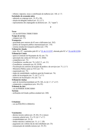 155
- tributos: impostos, taxas e contribuição de melhoria (art. 140, § 1.º)
Sociedades de economia mista
- admissão ao emprego (arts. 19, IV e 20)
- eleição de delegado sindical (art. 25, § 2.º)
- representantes dos empregados na diretoria (art. 25, “caput”)
T
Taxas
- ver em SISTEMA TRIBUTÁRIO
Tempo de serviço
- cômputo (art. 37)
Transportes
- gratuidade para maiores de 65 anos e deficientes (art. 262)
- política de transporte público intermunicipal (art. 178)
- sistema estadual de transporte público (art. 179)
Tribunal de Alçada
- (arts. 96 e 97 , suprimidos pela EC n.º 22, de 11/12/97, alterada pela EC n.º 24, de 08/12/98)
Tribunal de Contas
- apoio à Comissão de Orçamento da AL (art. 73)
- apreciação das contas do TCE (art. 53, XXII)
- competência (art. 71)
- Conselheiros: escolha (art. 74; A.D.C.T., art. 21)
- Conselheiros: nomeação (art. 82, XVII)
- Fiscalização de contratos de locação de prédios e de serviços (art. 71, § 1.º)
- Ministério Público junto ao TCE (art. 77)
- organização (art. 75)
- órgão de contabilidade e auditoria geral do Estado (art. 76)
- poder de investigação (art. 71, §§ 2.º e 3.º)
- relatório de fiscalização à AL (art. 72)
Tribunal de Justiça
- ação de inconstitucionalidade (art 95, XII, d e §§ 1.º, 2.º e 4.º)
- composição e competência (arts. 94 e 95)
Tribunais do Júri
- ver em PODER JUDICIÁRIO
Turismo
- atribuições do Estado; política estadual (art. 240)
U
Urbanismo
- ver em POLÍTICA URBANA
V
Vencimentos
- décimo terceiro salário (art. 29, III e 35, § único)
- isonomia salarial (arts. 31 e 33, §§ 1.º a 3.º)
- irredutibilidade (art. 29, II)
- limites máximo e mínimo (art. 31, § 1.º, III)
- pagamento até o último dia do mês trabalhado (art. 35)
- remuneração do trabalho noturno (art. 29, IV)
 