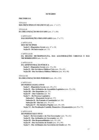 157
SUMÁRIO
PREÂMBULO
TÍTULO I
DOS PRINCÍPIOS FUNDAMENTAIS (arts. 1.º e 2.º)
TÍTULO II
DA ORGANIZAÇÃO DO ESTADO (arts. 3.º a 48)
CAPÍTULO I
DAS DISPOSIÇÕES PRELIMINARES (arts. 3° a 7.º)
CAPÍTULO II
DOS MUNICÍPIOS
Seção I - Disposições Gerais (arts. 8.º a 14)
Seção II - Da Intervenção (art. 15)
CAPÍTULO III
DA REGIÃO METROPOLITANA, DAS AGLOMERAÇÕES URBANAS E DAS
MICRORREGIÕES (arts. 16 a 18)
CAPÍTULO IV
DA ADMINISTRAÇÃO PÚBLICA
Seção I - Disposições Gerais (arts. 19 a 28)
Seção II - Dos Servidores Públicos Civis (arts. 29 a 45)
Seção III - Dos Servidores Públicos Militares (arts. 46 a 48)
TÍTULO III
DA ORGANIZAÇÃO DOS PODERES (arts. 49 a 123)
CAPÍTULO I
DO PODER LEGISLATIVO
Seção I – Disposições Gerais (arts. 49 a 51)
Seção II – Das Atribuições da Assembléia Legislativa (arts. 52 a 54)
Seção III – Dos Deputados (art. 55)
Seção IV – Das Comissões (art. 56)
Seção V – Do Processo Legislativo
Subseção I – Disposição Geral (art. 57)
Subseção II - Da Emenda à Constituição (art. 58)
Subseção III - Das leis (arts. 59 a 67)
Subseção IV - Da Iniciativa Popular (arts. 68 e 69)
Seção VI - Da Fiscalização Contábil, Financeira e Orçamentária (arts.70 a 77)
CAPÍTULO II
DO PODER EXECUTIVO
Seção I - Do Governador e do Vice-Governador (arts. 78 a 81)
Seção II - Das Atribuições do Governador (art. 82)
Seção III - Das Responsabilidades (arts. 83 e 84)
Seção IV - Dos Secretários de Estado (arts. 85 a 89)
Seção V - Das Atribuições dos Secretários de Estado (art. 90)
 