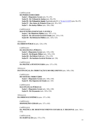 158
CAPÍTULO III
DO PODER JUDICIÁRIO
Seção I - Disposições Gerais (arts. 91 a 93)
Seção II - Do Tribunal de Justiça (arts. 94 e 95)
Seção III - Do Tribunal de Alçada (Suprimida pela EC n.º 22, de 11/12/97) (arts. 96 e 97)
Seção IV - Dos Juízes de Primeiro Grau (arts. 98 a 103)
Seção V - Da Justiça Militar (arts. 104 a 106)
CAPÍTULO IV
DAS FUNÇÕES ESSENCIAIS À JUSTIÇA
Seção I - Do Ministério Público (arts. 107 a 113)
Seção II - Da Advocacia-Geral do Estado (arts. 114 a 119)
Seção III - Da Defensoria Pública (arts. 120 a 123)
TÍTULO IV
DA ORDEM PÚBLICA (arts. 124 a 139)
CAPÍTULO I
DA SEGURANÇA PÚBLICA
Seção I - Disposições Gerais (arts. 124 a 128)
Seção II - Da Brigada Militar (arts. 129 a 132)
Seção III - Da Polícia Civil (arts. 133 a 135)
Seção IV - Do Instituto-Geral de Perícias (art. 136)
CAPÍTULO II
DA POLÍTICA PENITENCIÁRIA (arts. 137 a 139)
TÍTULO V
DAS FINANÇAS, DA TRIBUTAÇÃO E DO ORÇAMENTO (arts. 140 a 156)
CAPÍTULO I
DO SISTEMA TRIBUTÁRIO
Seção I - Disposições Gerais (arts. 140 a 144)
Seção II - Dos Impostos do Estado (art. 145)
CAPÍTULO II
DAS FINANÇAS PÚBLICAS
Seção I - Disposições Gerais (arts. 146 a 148)
Seção II - Do Orçamento (arts. 149 a 156)
TÍTULO VI
DA ORDEM ECONÔMICA (arts. 157 a 188)
CAPÍTULO I
DISPOSIÇÕES GERAIS (arts. 157 a 165)
CAPÍTULO II
DA POLÍTICA DE DESENVOLVIMENTO ESTADUAL E REGIONAL (arts. 166 a
172)
CAPÍTULO III
DA HABITAÇÃO (arts. 173 a 175)
 