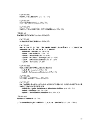 159
CAPÍTULO IV
DA POLÍTICA URBANA (arts. 176 e 177)
CAPÍTULO V
DOS TRANSPORTES (arts. 178 e 179)
CAPÍTULO VI
DA POLÍTICA AGRÍCOLA E FUNDIÁRIA (arts. 180 a 188)
TÍTULO VII
DA SEGURANÇA SOCIAL (arts. 189 a 267)
CAPÍTULO I
DISPOSIÇÕES GERAIS (arts. 189 a 195)
CAPÍTULO II
DA EDUCAÇÃO, DA CULTURA, DO DESPORTO, DA CIÊNCIA E TECNOLOGIA,
DA COMUNICAÇÃO SOCIAL E DO TURISMO
Seção I - Da Educação (arts. 196 a 219)
Seção II - Da Cultura (arts. 220 a 231)
Seção III - Do Desporto (arts. 232 e 233)
Seção IV - Da Ciência e Tecnologia (arts. 234 a 236)
Seção V - Da Comunicação Social (arts. 237 a 239)
Seção VI – Do Turismo (art. 240)
CAPÍTULO III
DA SAÚDE E DO SANEAMENTO BÁSICO
Seção I - Da Saúde (arts. 241 a 246)
Seção II - Do Saneamento Básico (arts. 247 a 249)
CAPÍTULO IV
DO MEIO AMBIENTE (arts. 250 a 259)
CAPÍTULO V
DA FAMÍLIA, DA CRIANÇA, DO ADOLESCENTE, DO IDOSO, DOS ÍNDIOS E
DA DEFESA DO CONSUMIDOR
Seção I - Da Família, da Criança, do Adolescente, do Idoso (arts. 260 a 263)
Seção II - Dos Índios (arts. 264 e 265)
Seção III - Da Defesa do Consumidor (arts. 266 e 267)
TÍTULO VIII
DISPOSIÇÃO FINAL (art. 268)
ATO DAS DISPOSIÇÕES CONSTITUCIONAIS TRANSITÓRIAS (arts. 1.º a 67)
 