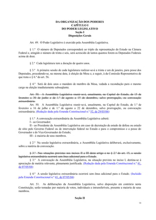 16
DA ORGANIZAÇÃO DOS PODERES
CAPÍTULO I
DO PODER LEGISLATIVO
Seção I
Disposições Gerais
Art. 49. O Poder Legislativo é exercido pela Assembléia Legislativa.
§ 1.º O número de Deputados corresponderá ao triplo da representação do Estado na Câmara
Federal e, atingido o número de trinta e seis, será acrescido de tantos quantos forem os Deputados Federais
acima de doze.
§ 2.º Cada legislatura tem a duração de quatro anos.
§ 3.º A primeira sessão de cada legislatura realizar-se-á a trinta e um de janeiro, para posse dos
Deputados, procedendo-se, na mesma data, à eleição da Mesa e, a seguir, à da Comissão Representativa de
que trata o § 6.º do art. 56.
§ 4.º Será de dois anos o mandato de membro da Mesa, vedada a recondução para o mesmo
cargo na eleição imediatamente subseqüente.
Art. 50. A Assembléia Legislativa reunir-se-á, anualmente, na Capital do Estado, de 15 de
fevereiro a 30 de junho e de 1.º de agosto a 15 de dezembro, salvo prorrogação, ou convocação
extraordinária.
Art. 50. A Assembléia Legislativa reunir-se-á, anualmente, na Capital do Estado, de 1.º de
fevereiro a 16 de julho e de 1.º de agosto a 22 de dezembro, salvo prorrogação, ou convocação
extraordinária. (Redação dada pela Emenda Constitucional n.º 52, de 29/03/06)
§ 1.º A convocação extraordinária da Assembléia Legislativa caberá:
I - ao Governador;
II - ao Presidente da Assembléia Legislativa em caso de decretação de estado de defesa ou estado
de sítio pelo Governo Federal ou de intervenção federal no Estado e para o compromisso e a posse do
Governador e do Vice-Governador do Estado;
III - à maioria de seus membros.
§ 2.º Na sessão legislativa extraordinária, a Assembléia Legislativa deliberará, exclusivamente,
sobre a matéria da convocação.
§ 3.º Nas situações previstas nos incisos II e III deste artigo e no § 2.º do art. 15, a sessão
legislativa extraordinária ocorrerá sem ônus adicional para o Estado.
§ 3.º A convocação da Assembléia Legislativa, na situação prevista no inciso I, destina-se à
apreciação de matéria relevante, plenamente justificada. (Redação dada pela Emenda Constitucional n.º 41,
de 07/05/04)
§ 4.º A sessão legislativa extraordinária ocorrerá sem ônus adicional para o Estado. (Incluído
pela Emenda Constitucional n.º 41, de 07/05/04)
Art. 51. As deliberações da Assembléia Legislativa, salvo disposição em contrário nesta
Constituição, serão tomadas por maioria de votos, individuais e intransferíveis, presente a maioria de seus
membros.
Seção II
 