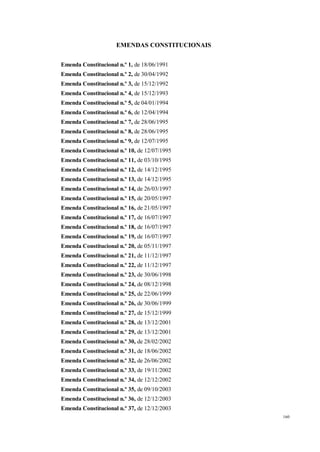 160
EMENDAS CONSTITUCIONAIS
Emenda Constitucional n.º 1, de 18/06/1991
Emenda Constitucional n.º 2, de 30/04/1992
Emenda Constitucional n.º 3, de 15/12/1992
Emenda Constitucional n.º 4, de 15/12/1993
Emenda Constitucional n.º 5, de 04/01/1994
Emenda Constitucional n.º 6, de 12/04/1994
Emenda Constitucional n.º 7, de 28/06/1995
Emenda Constitucional n.º 8, de 28/06/1995
Emenda Constitucional n.º 9, de 12/07/1995
Emenda Constitucional n.º 10, de 12/07/1995
Emenda Constitucional n.º 11, de 03/10/1995
Emenda Constitucional n.º 12, de 14/12/1995
Emenda Constitucional n.º 13, de 14/12/1995
Emenda Constitucional n.º 14, de 26/03/1997
Emenda Constitucional n.º 15, de 20/05/1997
Emenda Constitucional n.º 16, de 21/05/1997
Emenda Constitucional n.º 17, de 16/07/1997
Emenda Constitucional n.º 18, de 16/07/1997
Emenda Constitucional n.º 19, de 16/07/1997
Emenda Constitucional n.º 20, de 05/11/1997
Emenda Constitucional n.º 21, de 11/12/1997
Emenda Constitucional n.º 22, de 11/12/1997
Emenda Constitucional n.º 23, de 30/06/1998
Emenda Constitucional n.º 24, de 08/12/1998
Emenda Constitucional n.º 25, de 22/06/1999
Emenda Constitucional n.º 26, de 30/06/1999
Emenda Constitucional n.º 27, de 15/12/1999
Emenda Constitucional n.º 28, de 13/12/2001
Emenda Constitucional n.º 29, de 13/12/2001
Emenda Constitucional n.º 30, de 28/02/2002
Emenda Constitucional n.º 31, de 18/06/2002
Emenda Constitucional n.º 32, de 26/06/2002
Emenda Constitucional n.º 33, de 19/11/2002
Emenda Constitucional n.º 34, de 12/12/2002
Emenda Constitucional n.º 35, de 09/10/2003
Emenda Constitucional n.º 36, de 12/12/2003
Emenda Constitucional n.º 37, de 12/12/2003
 